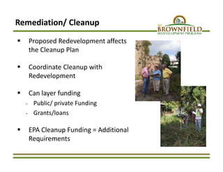 Remediation/ Cleanup
 Proposed Redevelopment affects 
the Cleanup Plan
 Coordinate Cleanup with 
Redevelopment
 Can layer funding 
‐ Public/ private Funding 
‐ Grants/loans
 EPA Cleanup Funding = Additional 
Requirements
 