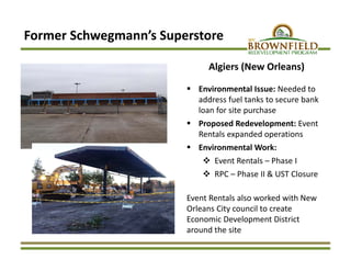Former Schwegmann’s Superstore 
Algiers (New Orleans)
 Environmental Issue: Needed to 
address fuel tanks to secure bank 
loan for site purchase 
 Proposed Redevelopment: Event 
Rentals expanded operations
 Environmental Work:
 Event Rentals – Phase I
 RPC – Phase II & UST Closure 
Event Rentals also worked with New 
Orleans City council to create 
Economic Development District 
around the site
 