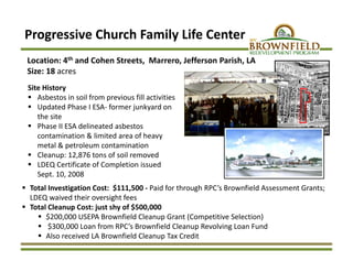 Progressive Church Family Life Center
Site History
 Asbestos in soil from previous fill activities
 Updated Phase I ESA‐ former junkyard on 
the site
 Phase II ESA delineated asbestos 
contamination & limited area of heavy 
metal & petroleum contamination
 Cleanup: 12,876 tons of soil removed 
 LDEQ Certificate of Completion issued  
Sept. 10, 2008
Location: 4th and Cohen Streets,  Marrero, Jefferson Parish, LA
Size: 18 acres
 Total Investigation Cost:  $111,500 ‐ Paid for through RPC’s Brownfield Assessment Grants; 
LDEQ waived their oversight fees
 Total Cleanup Cost: just shy of $500,000 
 $200,000 USEPA Brownfield Cleanup Grant (Competitive Selection)
 $300,000 Loan from RPC’s Brownfield Cleanup Revolving Loan Fund
 Also received LA Brownfield Cleanup Tax Credit
 