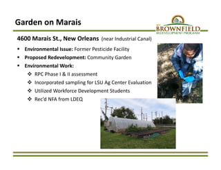 Garden on Marais
4600 Marais St., New Orleans (near Industrial Canal)
 Environmental Issue: Former Pesticide Facility
 Proposed Redevelopment: Community Garden
 Environmental Work:
 RPC Phase I & II assessment
 Incorporated sampling for LSU Ag Center Evaluation
 Utilized Workforce Development Students
 Rec’d NFA from LDEQ
 