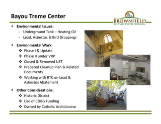  Environmental Issues: 
‐ Underground Tank – Heating Oil
‐ Lead, Asbestos & Bird Droppings
 Environmental Work:
 Phase I & Update
 Phase II under VRP
 Closed & Removed UST
 Prepared Cleanup Plan & Related 
Documents
 Working with BTC on Lead & 
Asbestos Abatement
 Other Considerations:
 Historic District
 Use of CDBG Funding
 Owned by Catholic Archdiocese
Bayou Treme Center 
 