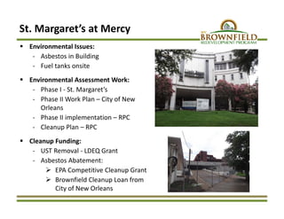 St. Margaret’s at Mercy
 Environmental Issues: 
‐ Asbestos in Building
‐ Fuel tanks onsite
 Environmental Assessment Work:
‐ Phase I ‐ St. Margaret’s
‐ Phase II Work Plan – City of New 
Orleans
‐ Phase II implementation – RPC
‐ Cleanup Plan – RPC
 Cleanup Funding:
‐ UST Removal ‐ LDEQ Grant
‐ Asbestos Abatement:
 EPA Competitive Cleanup Grant
 Brownfield Cleanup Loan from 
City of New Orleans
 