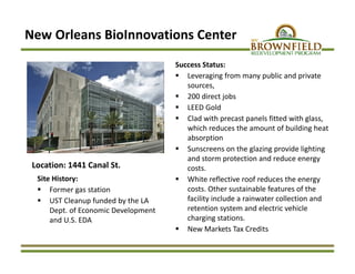 New Orleans BioInnovations Center
Location: 1441 Canal St.
Site History:
 Former gas station
 UST Cleanup funded by the LA 
Dept. of Economic Development 
and U.S. EDA
Success Status:
 Leveraging from many public and private 
sources,
 200 direct jobs
 LEED Gold
 Clad with precast panels fitted with glass, 
which reduces the amount of building heat 
absorption 
 Sunscreens on the glazing provide lighting 
and storm protection and reduce energy 
costs. 
 White reflective roof reduces the energy 
costs. Other sustainable features of the 
facility include a rainwater collection and 
retention system and electric vehicle 
charging stations. 
 New Markets Tax Credits
 