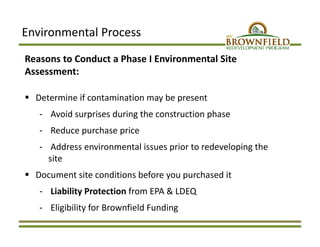 Environmental Process
Reasons to Conduct a Phase I Environmental Site 
Assessment:
 Determine if contamination may be present 
‐ Avoid surprises during the construction phase
‐ Reduce purchase price
‐ Address environmental issues prior to redeveloping the 
site
 Document site conditions before you purchased it
‐ Liability Protection from EPA & LDEQ
‐ Eligibility for Brownfield Funding
 