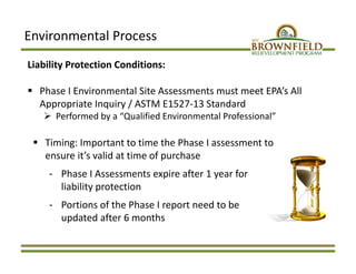 Environmental Process
Liability Protection Conditions:
 Phase I Environmental Site Assessments must meet EPA’s All 
Appropriate Inquiry / ASTM E1527‐13 Standard
 Performed by a “Qualified Environmental Professional”
 Timing: Important to time the Phase I assessment to 
ensure it’s valid at time of purchase
‐ Phase I Assessments expire after 1 year for 
liability protection
‐ Portions of the Phase I report need to be 
updated after 6 months
 