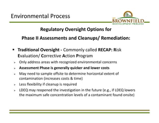 Environmental Process
Regulatory Oversight Options for 
Phase II Assessments and Cleanups/ Remediation:
 Traditional Oversight ‐ Commonly called RECAP: Risk 
Evaluation/ Corrective Action Program 
 Only address areas with recognized environmental concerns
 Assessment Phase is generally quicker and lower costs 
 May need to sample offsite to determine horizontal extent of 
contamination (increases costs & time)
 Less flexibility if cleanup is required 
 LDEQ may reopened the investigation in the future (e.g., if LDEQ lowers 
the maximum safe concentration levels of a contaminant found onsite)
 