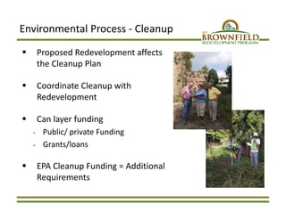 Environmental Process ‐ Cleanup
 Proposed Redevelopment affects 
the Cleanup Plan
 Coordinate Cleanup with 
Redevelopment
 Can layer funding 
‐ Public/ private Funding 
‐ Grants/loans
 EPA Cleanup Funding = Additional 
Requirements
 