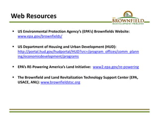 Web Resources
 US Environmental Protection Agency’s (EPA’s) Brownfields Website:  
www.epa.gov/brownfields/
 US Department of Housing and Urban Development (HUD): 
http://portal.hud.gov/hudportal/HUD?src=/program_offices/comm_plann
ing/economicdevelopment/programs
 EPA’s RE‐Powering America’s Land Initiative:  www2.epa.gov/re‐powering
 The Brownfield and Land Revitalization Technology Support Center (EPA, 
USACE, ANL): www.brownfieldstsc.org
 