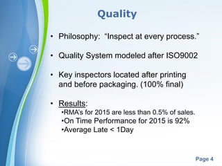 Powerpoint Templates
Page 4
• Philosophy: “Inspect at every process.”
• Quality System modeled after ISO9002
• Key inspectors located after printing
and before packaging. (100% final)
• Results:
•RMA’s for 2015 are less than 0.5% of sales.
•On Time Performance for 2015 is 92%
•Average Late < 1Day
Quality
 