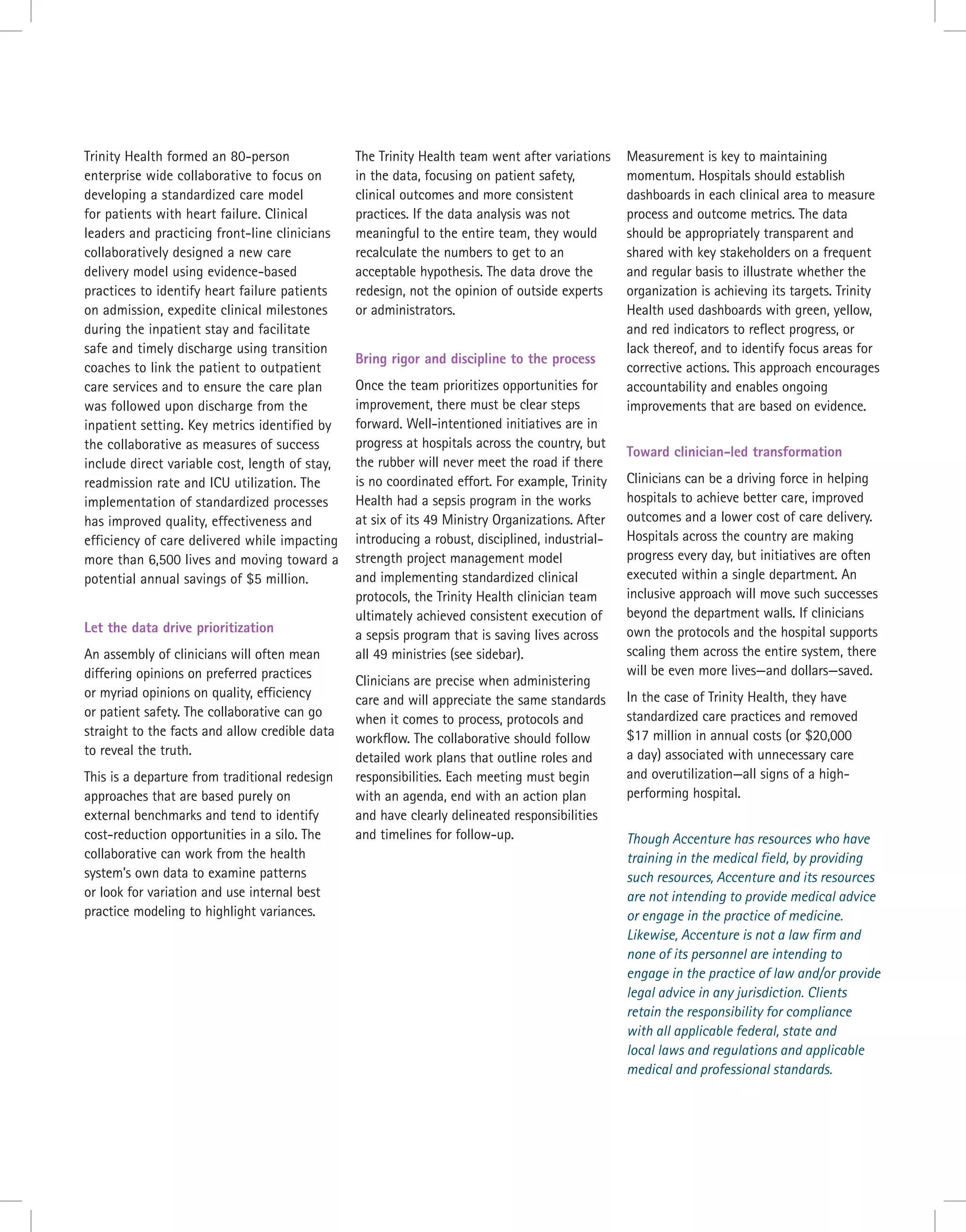 Trinity Health formed an 80-person
enterprise wide collaborative to focus on
developing a standardized care model
for patients with heart failure. Clinical
leaders and practicing front-line clinicians
collaboratively designed a new care
delivery model using evidence-based
practices to identify heart failure patients
on admission, expedite clinical milestones
during the inpatient stay and facilitate
safe and timely discharge using transition
coaches to link the patient to outpatient
care services and to ensure the care plan
was followed upon discharge from the
inpatient setting. Key metrics identified by
the collaborative as measures of success
include direct variable cost, length of stay,
readmission rate and ICU utilization. The
implementation of standardized processes
has improved quality, effectiveness and
efficiency of care delivered while impacting
more than 6,500 lives and moving toward a
potential annual savings of $5 million.
Let the data drive prioritization
An assembly of clinicians will often mean
differing opinions on preferred practices
or myriad opinions on quality, efficiency
or patient safety. The collaborative can go
straight to the facts and allow credible data
to reveal the truth.
This is a departure from traditional redesign
approaches that are based purely on
external benchmarks and tend to identify
cost-reduction opportunities in a silo. The
collaborative can work from the health
system’s own data to examine patterns
or look for variation and use internal best
practice modeling to highlight variances.
The Trinity Health team went after variations
in the data, focusing on patient safety,
clinical outcomes and more consistent
practices. If the data analysis was not
meaningful to the entire team, they would
recalculate the numbers to get to an
acceptable hypothesis. The data drove the
redesign, not the opinion of outside experts
or administrators.
Bring rigor and discipline to the process
Once the team prioritizes opportunities for
improvement, there must be clear steps
forward. Well-intentioned initiatives are in
progress at hospitals across the country, but
the rubber will never meet the road if there
is no coordinated effort. For example, Trinity
Health had a sepsis program in the works
at six of its 49 Ministry Organizations. After
introducing a robust, disciplined, industrial-
strength project management model
and implementing standardized clinical
protocols, the Trinity Health clinician team
ultimately achieved consistent execution of
a sepsis program that is saving lives across
all 49 ministries (see sidebar).
Clinicians are precise when administering
care and will appreciate the same standards
when it comes to process, protocols and
workflow. The collaborative should follow
detailed work plans that outline roles and
responsibilities. Each meeting must begin
with an agenda, end with an action plan
and have clearly delineated responsibilities
and timelines for follow-up.
Measurement is key to maintaining
momentum. Hospitals should establish
dashboards in each clinical area to measure
process and outcome metrics. The data
should be appropriately transparent and
shared with key stakeholders on a frequent
and regular basis to illustrate whether the
organization is achieving its targets. Trinity
Health used dashboards with green, yellow,
and red indicators to reflect progress, or
lack thereof, and to identify focus areas for
corrective actions. This approach encourages
accountability and enables ongoing
improvements that are based on evidence.
Toward clinician-led transformation
Clinicians can be a driving force in helping
hospitals to achieve better care, improved
outcomes and a lower cost of care delivery.
Hospitals across the country are making
progress every day, but initiatives are often
executed within a single department. An
inclusive approach will move such successes
beyond the department walls. If clinicians
own the protocols and the hospital supports
scaling them across the entire system, there
will be even more lives—and dollars—saved.
In the case of Trinity Health, they have
standardized care practices and removed
$17 million in annual costs (or $20,000
a day) associated with unnecessary care
and overutilization—all signs of a high-
performing hospital.
Though Accenture has resources who have
training in the medical field, by providing
such resources, Accenture and its resources
are not intending to provide medical advice
or engage in the practice of medicine.
Likewise, Accenture is not a law firm and
none of its personnel are intending to
engage in the practice of law and/or provide
legal advice in any jurisdiction. Clients
retain the responsibility for compliance
with all applicable federal, state and
local laws and regulations and applicable
medical and professional standards.
 