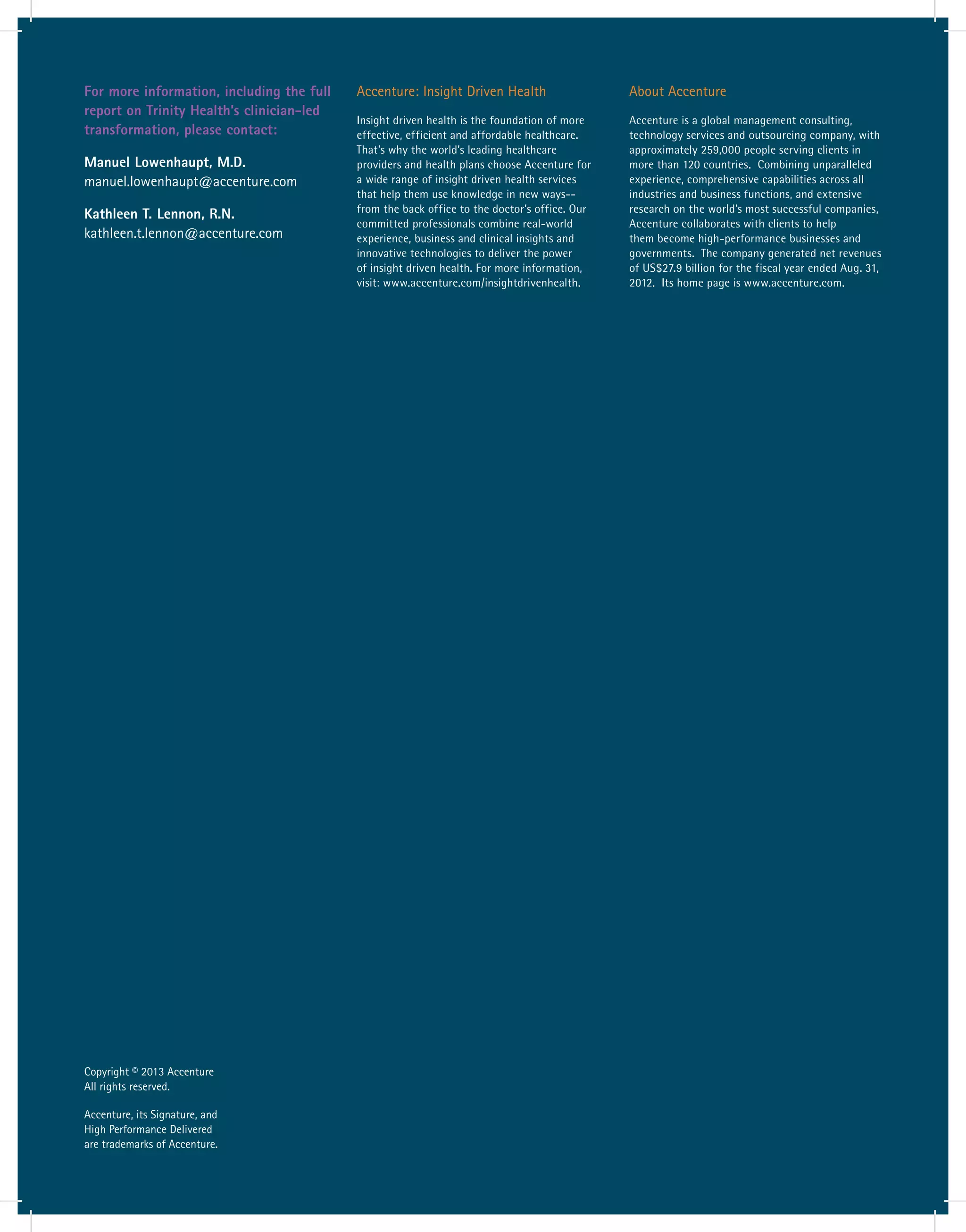 Accenture: Insight Driven Health
Insight driven health is the foundation of more
effective, efficient and affordable healthcare.
That’s why the world’s leading healthcare
providers and health plans choose Accenture for
a wide range of insight driven health services
that help them use knowledge in new ways--
from the back office to the doctor’s office. Our
committed professionals combine real-world
experience, business and clinical insights and
innovative technologies to deliver the power
of insight driven health. For more information,
visit: www.accenture.com/insightdrivenhealth.
About Accenture
Accenture is a global management consulting,
technology services and outsourcing company, with
approximately 259,000 people serving clients in
more than 120 countries. Combining unparalleled
experience, comprehensive capabilities across all
industries and business functions, and extensive
research on the world’s most successful companies,
Accenture collaborates with clients to help
them become high-performance businesses and
governments. The company generated net revenues
of US$27.9 billion for the fiscal year ended Aug. 31,
2012. Its home page is www.accenture.com.
Copyright © 2013 Accenture
All rights reserved.
Accenture, its Signature, and
High Performance Delivered
are trademarks of Accenture.
For more information, including the full
report on Trinity Health’s clinician-led
transformation, please contact:
Manuel Lowenhaupt, M.D.
manuel.lowenhaupt@accenture.com
Kathleen T. Lennon, R.N.
kathleen.t.lennon@accenture.com
 