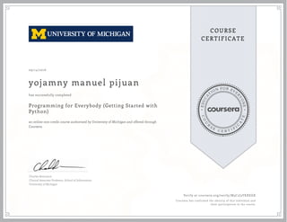 EDUCA
T
ION FOR EVE
R
YONE
CO
U
R
S
E
C E R T I F
I
C
A
TE
COURSE
CERTIFICATE
09/14/2016
yojamny manuel pijuan
Programming for Everybody (Getting Started with
Python)
an online non-credit course authorized by University of Michigan and offered through
Coursera
has successfully completed
Charles Severance
Clinical Associate Professor, School of Information
University of Michigan
Verify at coursera.org/verify/M3C2J3YKXEGX
Coursera has confirmed the identity of this individual and
their participation in the course.
 