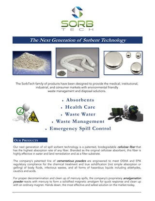 The Next Generation of Sorbent Technology
The SorbTech family of products have been designed to provide the medical, institutional,
industrial, and consumer markets with environmental friendly
waste management and disposal solutions.
Our next generation of oil spill sorbent technology is a patented, biodegradable cellulose fiber that
has the highest absorption rate of any fiber. Branded as the original cellulose absorbent, this fiber is
highly effective in water and land remediation and as a filter substrate.
The company's patented line of cementatious powders are engineered to meet OSHA and EPA
regulatory compliance for the chemical treatment and true solidification (not simple absorption or
gelling) of body fluids, infectious wastes, and all forms of hazardous liquids including aldehydes,
caustics and acids.
For proper decontamination and clean up of mercury spills, the company’s proprietary amalgamation
powder reacts with mercury to form a solidified magnetic amalgam for quick response and clean up
with an ordinary magnet. Hands down, the most effective and safest solution on the market today.
OUR PRODUCTS
 Absorbents
 Health Care
 Waste Water
 Waste Management
 Emergency Spill Control
 