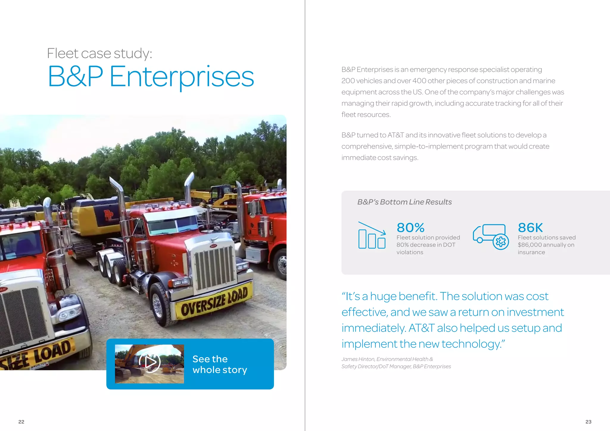 B&P’sBottomLineResults
B&PEnterprisesisanemergencyresponsespecialistoperating
200vehiclesandover400otherpiecesofconstructionandmarine
equipmentacrosstheUS.Oneofthecompany’smajorchallengeswas
managingtheirrapidgrowth,includingaccuratetrackingforalloftheir
fleetresources.
B&PturnedtoAT&Tanditsinnovativefleetsolutionstodevelopa
comprehensive,simple-to-implementprogramthatwouldcreate
immediatecostsavings.
“It’sahugebenefit.Thesolutionwascost
effective,andwesawareturnoninvestment
immediately.AT&Talsohelpedussetupand
implementthenewtechnology.”
JamesHinton,EnvironmentalHealth&
SafetyDirector/DoTManager,B&PEnterprises
80%
Fleet solution provided
80% decrease in DOT
violations
86K
Fleet solutions saved
$86,000 annually on
insurance
Fleetcasestudy:
B&PEnterprises
See the
whole story
2322
 