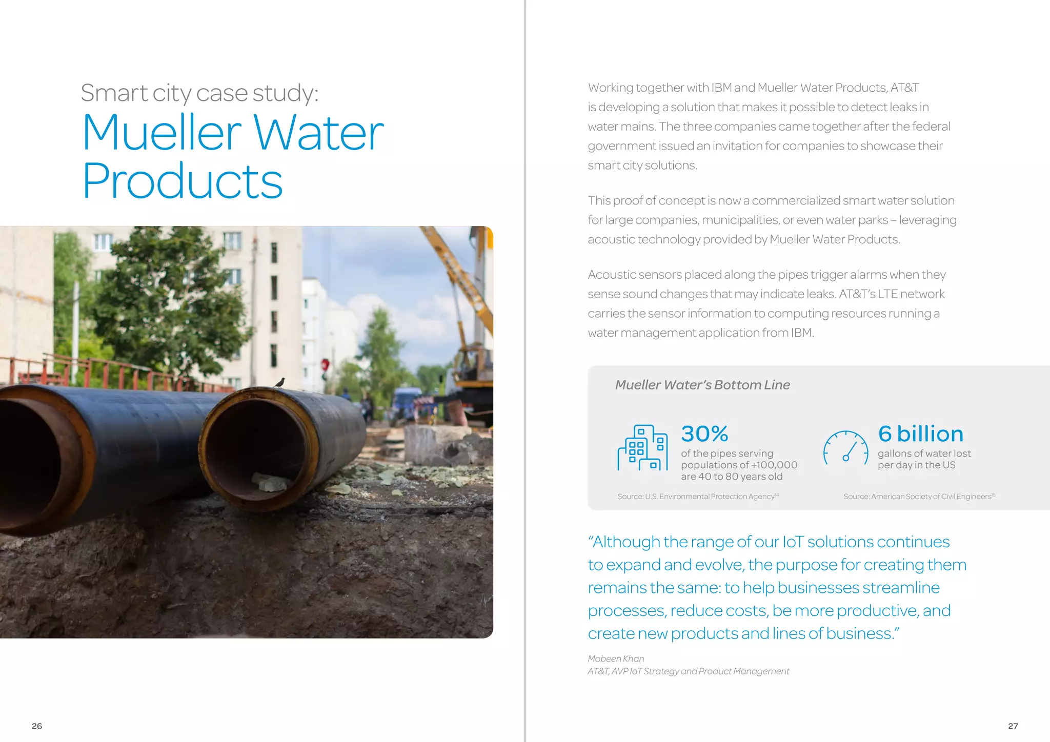 MuellerWater’sBottomLine
WorkingtogetherwithIBMandMuellerWaterProducts,AT&T
isdevelopingasolutionthatmakesitpossibletodetectleaksin
watermains.Thethreecompaniescametogetherafterthefederal
governmentissuedaninvitationforcompaniestoshowcasetheir
smartcitysolutions.
Thisproofofconceptisnowacommercializedsmartwatersolution
forlargecompanies,municipalities,orevenwaterparks–leveraging
acoustictechnologyprovidedbyMuellerWaterProducts.
Acousticsensorsplacedalongthepipestriggeralarmswhenthey
sensesoundchangesthatmayindicateleaks.AT&T’sLTEnetwork
carriesthesensorinformationtocomputingresourcesrunninga
watermanagementapplicationfromIBM.
“AlthoughtherangeofourIoTsolutionscontinues
toexpandandevolve,thepurposeforcreatingthem
remainsthesame:tohelpbusinessesstreamline
processes,reducecosts,bemoreproductive,and
createnewproductsandlinesofbusiness.”
MobeenKhan
AT&T,AVPIoTStrategyandProductManagement
Smartcitycasestudy:
MuellerWater
Products
6 billion
gallons of water lost
per day in the US
30%
of the pipes serving
populations of +100,000
are 40 to 80 years old
Source:U.S.EnvironmentalProtectionAgency14
Source:AmericanSocietyofCivilEngineers15
2726
 