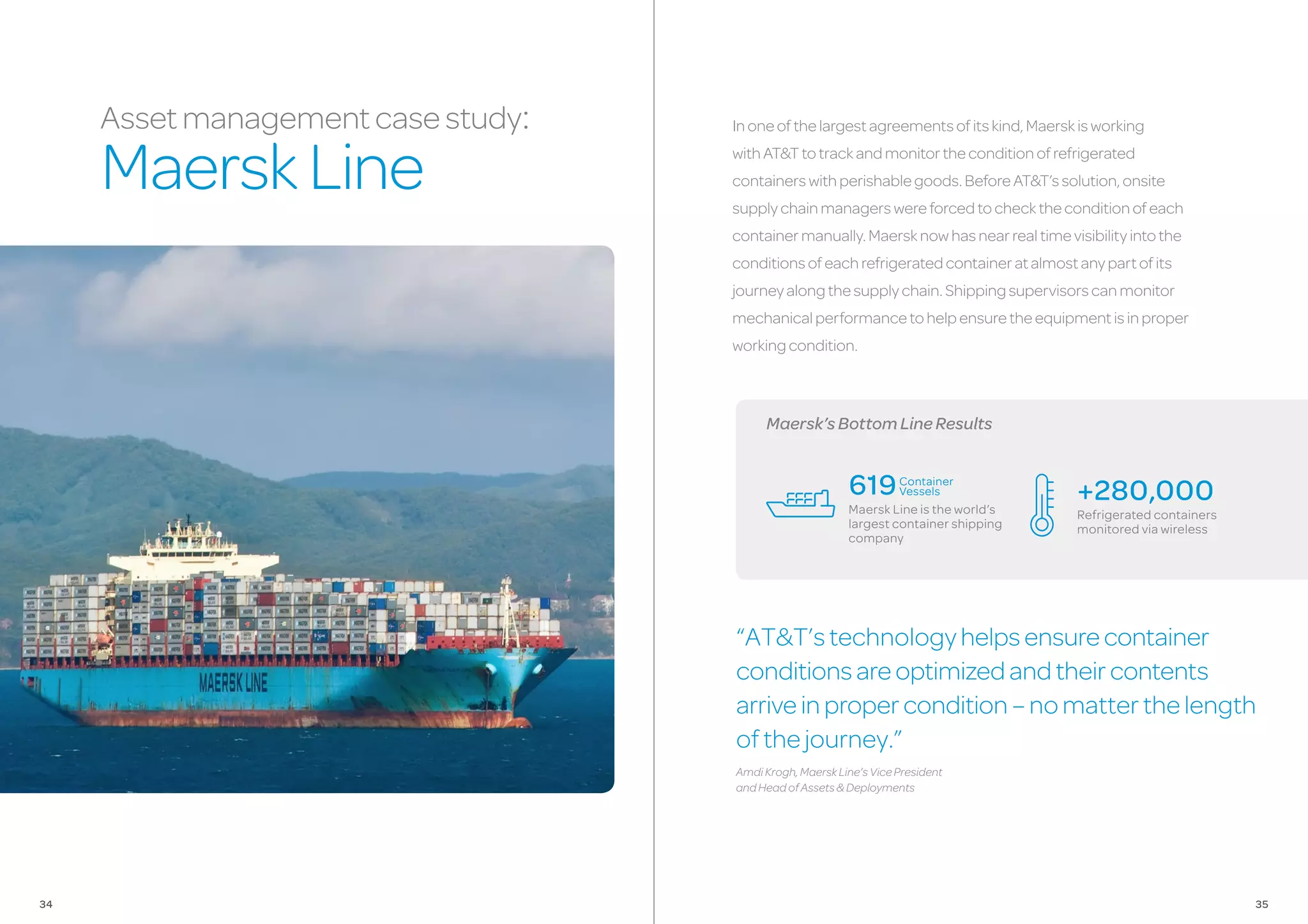 Maersk’sBottomLineResults
Inoneofthelargestagreementsofitskind,Maerskisworking
withAT&Ttotrackandmonitortheconditionofrefrigerated
containerswithperishablegoods.BeforeAT&T’ssolution,onsite
supplychainmanagerswereforcedtochecktheconditionofeach
containermanually.Maersknowhasnearrealtimevisibilityintothe
conditionsofeachrefrigeratedcontaineratalmostanypartofits
journeyalongthesupplychain.Shippingsupervisorscanmonitor
mechanicalperformancetohelpensuretheequipmentisinproper
workingcondition.
“AT&T’stechnologyhelpsensurecontainer
conditionsareoptimizedandtheircontents
arriveinpropercondition–nomatterthelength
ofthejourney.”
AmdiKrogh,MaerskLine’sVicePresident
andHeadofAssets&Deployments
+280,000
Refrigerated containers
monitored via wireless
619
Maersk Line is the world’s
largest container shipping
company
Assetmanagementcasestudy:
MaerskLine
Container
Vessels
3534
 