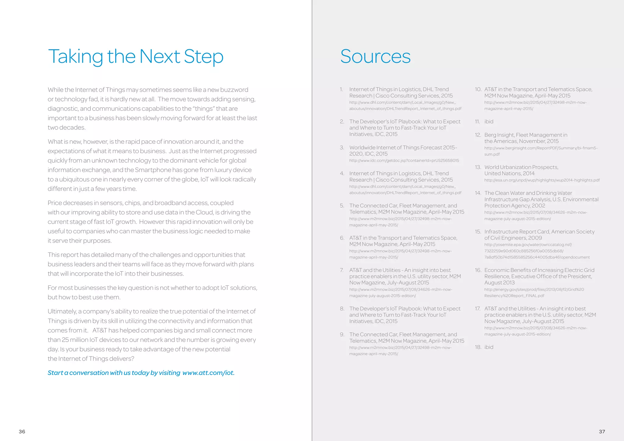 TakingtheNextStep Sources
1.	 InternetofThingsinLogistics,DHLTrend
Research|CiscoConsultingServices,2015
http://www.dhl.com/content/dam/Local_Images/g0/New_
aboutus/innovation/DHLTrendReport_Internet_of_things.pdf
2.	 TheDeveloper’sIoTPlaybook:WhattoExpect
andWheretoTurntoFast-TrackYourIoT
Initiatives,IDC,2015
3.	 WorldwideInternetofThingsForecast2015-
2020,IDC,2015
http://www.idc.com/getdoc.jsp?containerId=prUS25658015
4.	 InternetofThingsinLogistics,DHLTrend
Research|CiscoConsultingServices,2015
http://www.dhl.com/content/dam/Local_Images/g0/New_
aboutus/innovation/DHLTrendReport_Internet_of_things.pdf
5.	 TheConnectedCar,FleetManagement,and
Telematics,M2MNowMagazine,April-May2015
http://www.m2mnow.biz/2015/04/27/32498-m2m-now-
magazine-april-may-2015/
6.	 AT&TintheTransportandTelematicsSpace,
M2MNowMagazine,April-May2015
http://www.m2mnow.biz/2015/04/27/32498-m2m-now-
magazine-april-may-2015/
7.	 AT&TandtheUtilities-Aninsightintobest
practiceenablersintheU.S.utilitysector,M2M
NowMagazine,July-August2015
http://www.m2mnow.biz/2015/07/08/34626-m2m-now-
magazine-july-august-2015-edition/
8.	 TheDeveloper’sIoTPlaybook:WhattoExpect
andWheretoTurntoFast-TrackYourIoT
Initiatives,IDC,2015
9.	 TheConnectedCar,FleetManagement,and
Telematics,M2MNowMagazine,April-May2015
http://www.m2mnow.biz/2015/04/27/32498-m2m-now-
magazine-april-may-2015/
10.	 AT&TintheTransportandTelematicsSpace,
M2MNowMagazine,April-May2015
http://www.m2mnow.biz/2015/04/27/32498-m2m-now-
magazine-april-may-2015/
11.	 ibid
12.	 BergInsight,FleetManagementin
theAmericas,November,2015
http://www.berginsight.com/ReportPDF/Summary/bi-fmam5-
sum.pdf
13.	 WorldUrbanizationProspects,
UnitedNations,2014
http://esa.un.org/unpd/wup/highlights/wup2014-highlights.pdf
14.	 TheCleanWaterandDrinkingWater
InfrastructureGapAnalysis,U.S.Environmental
ProtectionAgency,2002
http://www.m2mnow.biz/2015/07/08/34626-m2m-now-
magazine-july-august-2015-edition/
15.	 InfrastructureReportCard,AmericanSociety
ofCivilEngineers,2009
http://yosemite.epa.gov/water/owrccatalog.nsf/
7322259e90d060c885256f0a0055db68/
7a8df50b74d1585585256c44005dba46!opendocument
16.	 EconomicBenefitsofIncreasingElectricGrid
Resilience,ExecutiveOfficeofthePresident,
August2013
http://energy.gov/sites/prod/files/2013/08/f2/Grid%20
Resiliency%20Report_FINAL.pdf
17.	 AT&TandtheUtilities-Aninsightintobest
practiceenablersintheU.S.utilitysector,M2M
NowMagazine,July-August2015
http://www.m2mnow.biz/2015/07/08/34626-m2m-now-
magazine-july-august-2015-edition/
18.	 ibid
WhiletheInternetofThingsmaysometimesseemslikeanewbuzzword
ortechnologyfad,itishardlynewatall. Themovetowardsaddingsensing,
diagnostic,andcommunicationscapabilitiestothe“things”thatare
importanttoabusinesshasbeenslowlymovingforwardforatleastthelast
twodecades.
Whatisnew,however,istherapidpaceofinnovationaroundit,andthe
expectationsofwhatitmeanstobusiness. JustastheInternetprogressed
quicklyfromanunknowntechnologytothedominantvehicleforglobal
informationexchange,andtheSmartphonehasgonefromluxurydevice
toaubiquitousoneinnearlyeverycorneroftheglobe,IoTwilllookradically
differentinjustafewyearstime.
Pricedecreasesinsensors,chips,andbroadbandaccess,coupled
withourimprovingabilitytostoreandusedataintheCloud,isdrivingthe
currentstageoffastIoTgrowth. Howeverthisrapidinnovationwillonlybe
usefultocompanieswhocanmasterthebusinesslogicneededtomake
itservetheirpurposes.
Thisreporthasdetailedmanyofthechallengesandopportunitiesthat
businessleadersandtheirteamswillfaceastheymoveforwardwithplans
thatwillincorporatetheIoTintotheirbusinesses.
FormostbusinessesthekeyquestionisnotwhethertoadoptIoTsolutions,
buthowtobestusethem.
Ultimately,acompany’sabilitytorealizethetruepotentialoftheInternetof
Thingsisdrivenbyitsskillinutilizingtheconnectivityandinformationthat
comesfromit. AT&Thashelpedcompaniesbigandsmallconnectmore
than25millionIoTdevicestoournetworkandthenumberisgrowingevery
day.Isyourbusinessreadytotakeadvantageofthenewpotential
theInternetofThingsdelivers?
Startaconversationwithustodaybyvisiting www.att.com/iot.
3736
 