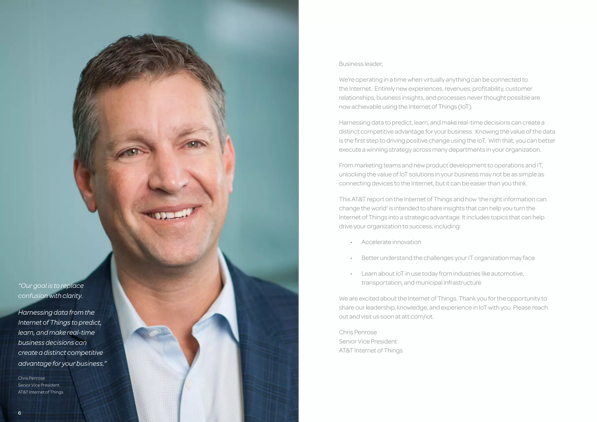 Businessleader,
We’reoperatinginatimewhenvirtuallyanythingcanbeconnectedto
theInternet. Entirelynewexperiences,revenues,profitability,customer
relationships,businessinsights,andprocessesneverthoughtpossibleare
nowachievableusingtheInternetofThings(IoT).
Harnessingdatatopredict,learn,andmakereal-timedecisionscancreatea
distinctcompetitiveadvantageforyourbusiness. Knowingthevalueofthedata
isthefirststeptodrivingpositivechangeusingtheIoT. Withthat,youcanbetter
executeawinningstrategyacrossmanydepartmentsinyourorganization.
FrommarketingteamsandnewproductdevelopmenttooperationsandIT,
unlockingthevalueofIoTsolutionsinyourbusinessmaynotbeassimpleas
connectingdevicestotheInternet,butitcanbeeasierthanyouthink.
ThisAT&TreportontheInternetofThingsandhow‘therightinformationcan
changetheworld‘isintendedtoshareinsightsthatcanhelpyouturnthe
InternetofThingsintoastrategicadvantage.Itincludestopicsthatcanhelp
driveyourorganizationtosuccess,including:
•	 Accelerateinnovation
•	 BetterunderstandthechallengesyourITorganizationmayface
•	 LearnaboutIoTinusetodayfromindustrieslikeautomotive,
	 transportation,andmunicipalinfrastructure
WeareexcitedabouttheInternetofThings.Thankyoufortheopportunityto
shareourleadership,knowledge,andexperienceinIoTwithyou.Pleasereach
outandvisitussoonatatt.com/iot.
ChrisPenrose
SeniorVicePresident
AT&TInternetofThings
“Ourgoalistoreplace
confusionwithclarity.
Harnessingdatafromthe
InternetofThingstopredict,
learn,andmakereal-time
businessdecisionscan
createadistinctcompetitive
advantageforyourbusiness.”
ChrisPenrose
SeniorVicePresident
AT&TInternetofThings
6 76
 