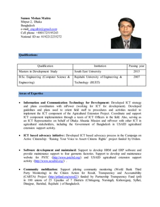 Qualifications:
Qualification Institution Passing year
Masters in Development Study South East University 2015
B.Sc. Engineering (Computer Science &
Engineering)
Rajshahi University of Engineering &
Technology (RUET)
2007
Areas of Expertise
 Information and Communication Technology for Development: Developed ICT strategy
and plans coordination with mPower (working for ICT for development). Developed
guidelines and plans used to orient field staff to procedures and activities needed to
implement the ICT component of the Agricultural Extension Project. Coordinate and support
ICT component implementation through a team of ICT Officers in the field. Also, serving as
an ICT Representative on behalf of Dhaka Ahsania Mission and mPower with other ICT in
agricultural stakeholders, including the Government of Bangladesh in USAID agricultural
extension support activity.
 ICT based advocacy initiative: Developed ICT based advocacy process in the Campaign on
Active Citizenship: ‘Raising Your Voice to Assert Citizens Rights’ project funded by Oxfam.
 Software development and maintained: Support to develop HRM and ERP software and
provide maintenance support to four garments factories. Support to develop and maintenance
website for PSTC (http://www.pstcbd.org/) and USAID agricultural extension support
activity (http://www.aesabd.org/) .
 Community mobilization: Support piloting community monitoring (World Bank Third
Party Monitoring) in the Citizen Action for Result, Transparency and Accountability
(CARTA) Project (http://ptfund.org/rered2/) funded by Partnership Transparency Fund (ptf)
in 100 unions of 25 Upazilas of 7 Districts (Chittagong, Narsingdi, Kishoreganj, Sylhet,
Dinajpur, Barishal, Rajshahi ) of Bangladesh.
Sumon Mohan Maitra
Mirpur-2, Dhaka
Bangladesh
e-mail: eng.nibir@gmail.com
Cell phone: +8801725195243
National ID no: 8192212235272
 