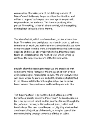 As an auteur filmmaker, one of the defining features of
Moore’s work is the way he personalises the situation, and
utilises a range of techniques to encourage an empathetic
response from the audience. This is not expository, third
person filmmaking, rather it’s cinéma vérité, with everything
coming back to how it affects Moore.



The idea of vérité, which combines direct, provocative action
from filmmakers who precipitate situations in order to eek-out
some form of ‘truth’, fits rather comfortably with what we have
come to expect from his work. Considered by some as the exact
opposite of direct or observational cinema, this interaction
forms an integral part of the finished text, which serves to
reinforce the subjective nature of the finished work.



Straight after the opening montage we are presented with
some home movie footage of Moore as a child with a voice
over explaining his relationship to guns. We are told where he
was born, where he grew-up, and all the incidents highlighted
in the film are related back through a subjective narrative
based around his experiences, and how they relate to him.



The ‘bigger picture’ is personalised, and Moore presents
himself as a socially concerned ‘everyman’ he is not academic
(or is not perceived to be), and he slouches his way through the
film, often on camera, in his trademark jeans, t-shirt, and
baseball cap. This man could be you or I, fighting what we feel
are the social injustices of the world, making his case all the
more convincing through clever use of mise en scène.
 