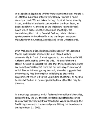 In a sequence beginning twenty minutes into the film, Moore is
in Littleton, Colorado, interviewing Denny Fennell, a home
security expert. We are taken through ‘typical’ home security
issues, and the interview is concluded on the front lawn, in
bright sunshine. At the end of the interview Fennell breaks
down whilst discussing the Columbine shootings. We
immediately then cut to Evan McCollum, public relations
spokesperson for Lockheed Martin, the largest weapons
manufacturer in America, also located in the Littleton area.



Evan McCollum, public relations spokesperson for Lockheed
Martin is dressed in shirt and tie, and placed, rather
conveniently, in front of what appears to be a missile with ‘US
Airforce’ emblazoned down the side. The environment is
sterile, helping to support the idea that the arms manufactures
are somehow ‘distanced’ from the outside, day-to-day world
which Moore is investigating. As such, when he suggests that
the company may be complicit in helping to create the
environment which led to the Columbine shootings, its hard to
believe McCollum as he categorically denies that this may be
the case.



In a montage sequence which features international atrocities,
sanctioned by the US, the non-diegetic soundtrack featuring
Louis Armstrong singing It’s A Wonderful World concludes, the
final image we see is the second plane hitting the twin towers
on September 11, 2001.
 