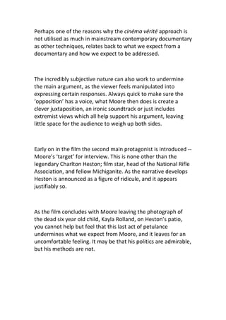 Perhaps one of the reasons why the cinéma vérité approach is
not utilised as much in mainstream contemporary documentary
as other techniques, relates back to what we expect from a
documentary and how we expect to be addressed.



The incredibly subjective nature can also work to undermine
the main argument, as the viewer feels manipulated into
expressing certain responses. Always quick to make sure the
‘opposition’ has a voice, what Moore then does is create a
clever juxtaposition, an ironic soundtrack or just includes
extremist views which all help support his argument, leaving
little space for the audience to weigh up both sides.



Early on in the film the second main protagonist is introduced --
Moore’s ‘target’ for interview. This is none other than the
legendary Charlton Heston; film star, head of the National Rifle
Association, and fellow Michiganite. As the narrative develops
Heston is announced as a figure of ridicule, and it appears
justifiably so.



As the film concludes with Moore leaving the photograph of
the dead six year old child, Kayla Rolland, on Heston’s patio,
you cannot help but feel that this last act of petulance
undermines what we expect from Moore, and it leaves for an
uncomfortable feeling. It may be that his politics are admirable,
but his methods are not.
 