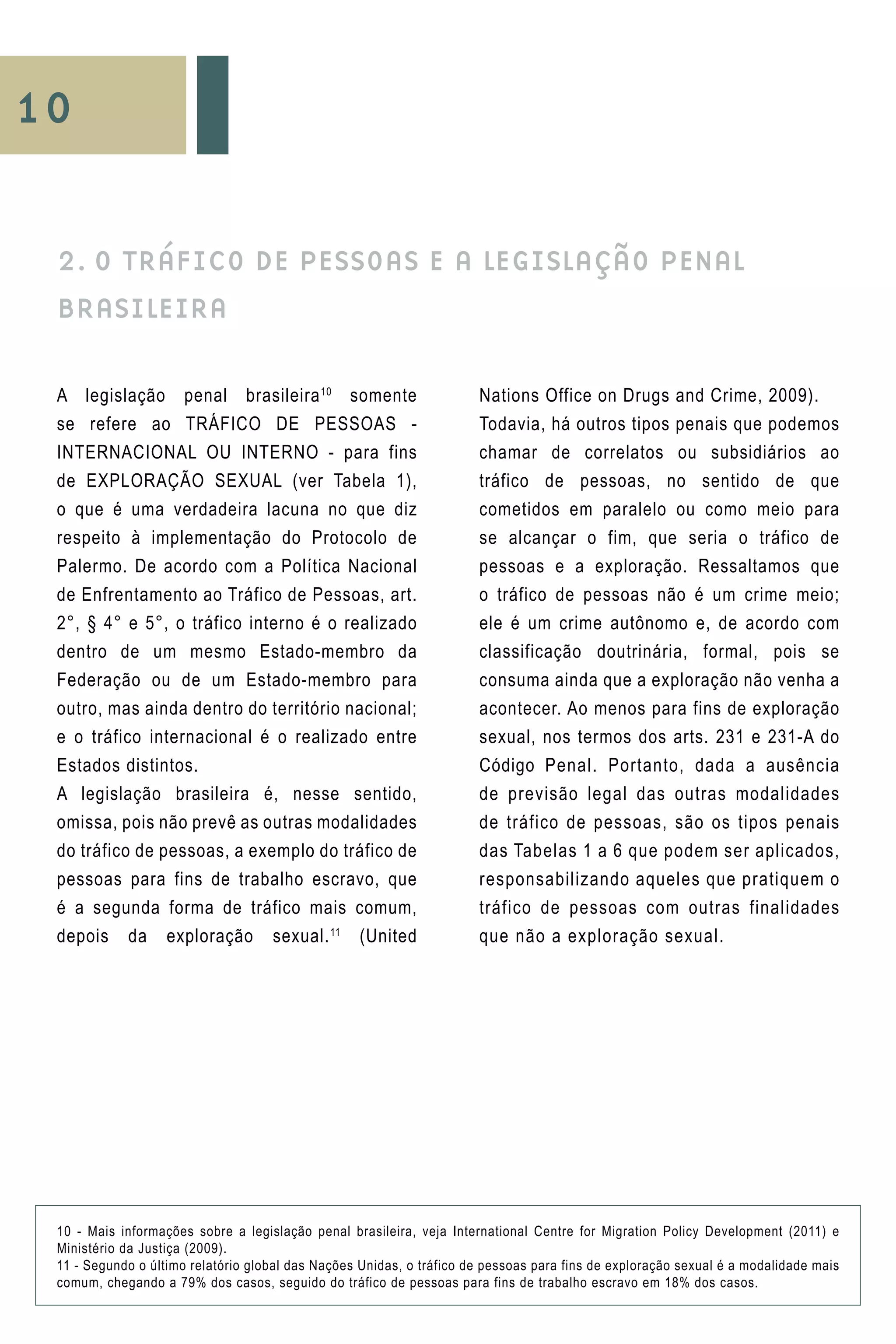 10
A legislação penal brasileira10
somente
se refere ao TRÁFICO DE PESSOAS -
INTERNACIONAL OU INTERNO - para fins
de EXPLORAÇÃO SEXUAL (ver Tabela 1),
o que é uma verdadeira lacuna no que diz
respeito à implementação do Protocolo de
Palermo. De acordo com a Política Nacional
de Enfrentamento ao Tráfico de Pessoas, art.
2°, § 4° e 5°, o tráfico interno é o realizado
dentro de um mesmo Estado-membro da
Federação ou de um Estado-membro para
outro, mas ainda dentro do território nacional;
e o tráfico internacional é o realizado entre
Estados distintos.
A legislação brasileira é, nesse sentido,
omissa, pois não prevê as outras modalidades
do tráfico de pessoas, a exemplo do tráfico de
pessoas para fins de trabalho escravo, que
é a segunda forma de tráfico mais comum,
depois da exploração sexual.11
(United
Nations Office on Drugs and Crime, 2009).
Todavia, há outros tipos penais que podemos
chamar de correlatos ou subsidiários ao
tráfico de pessoas, no sentido de que
cometidos em paralelo ou como meio para
se alcançar o fim, que seria o tráfico de
pessoas e a exploração. Ressaltamos que
o tráfico de pessoas não é um crime meio;
ele é um crime autônomo e, de acordo com
classificação doutrinária, formal, pois se
consuma ainda que a exploração não venha a
acontecer. Ao menos para fins de exploração
sexual, nos termos dos arts. 231 e 231-A do
Código Penal. Portanto, dada a ausência
de previsão legal das outras modalidades
de tráfico de pessoas, são os tipos penais
das Tabelas 1 a 6 que podem ser aplicados,
responsabilizando aqueles que pratiquem o
tráfico de pessoas com outras finalidades
que não a exploração sexual.
2. O TRÁFICO DE PESSOAS E A LEGISLAÇÃO PENAL
BRASILEIRA
10 - Mais informações sobre a legislação penal brasileira, veja International Centre for Migration Policy Development (2011) e
Ministério da Justiça (2009).
11 - Segundo o último relatório global das Nações Unidas, o tráfico de pessoas para fins de exploração sexual é a modalidade mais
comum, chegando a 79% dos casos, seguido do tráfico de pessoas para fins de trabalho escravo em 18% dos casos.
 
