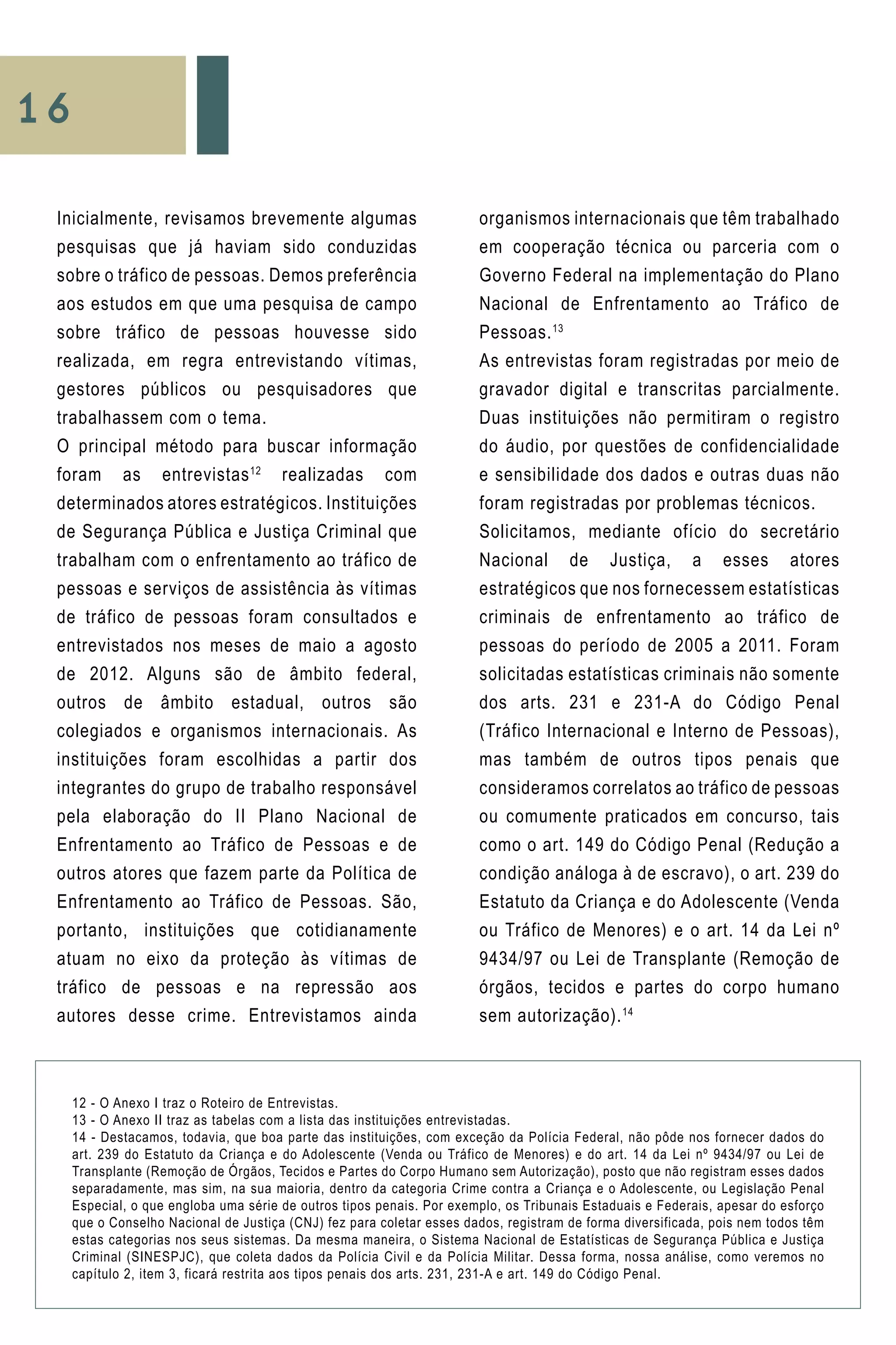 16
organismos internacionais que têm trabalhado
em cooperação técnica ou parceria com o
Governo Federal na implementação do Plano
Nacional de Enfrentamento ao Tráfico de
Pessoas.13
As entrevistas foram registradas por meio de
gravador digital e transcritas parcialmente.
Duas instituições não permitiram o registro
do áudio, por questões de confidencialidade
e sensibilidade dos dados e outras duas não
foram registradas por problemas técnicos.
Solicitamos, mediante ofício do secretário
Nacional de Justiça, a esses atores
estratégicos que nos fornecessem estatísticas
criminais de enfrentamento ao tráfico de
pessoas do período de 2005 a 2011. Foram
solicitadas estatísticas criminais não somente
dos arts. 231 e 231-A do Código Penal
(Tráfico Internacional e Interno de Pessoas),
mas também de outros tipos penais que
consideramos correlatos ao tráfico de pessoas
ou comumente praticados em concurso, tais
como o art. 149 do Código Penal (Redução a
condição análoga à de escravo), o art. 239 do
Estatuto da Criança e do Adolescente (Venda
ou Tráfico de Menores) e o art. 14 da Lei nº
9434/97 ou Lei de Transplante (Remoção de
órgãos, tecidos e partes do corpo humano
sem autorização).14
12 - O Anexo I traz o Roteiro de Entrevistas.
13 - O Anexo II traz as tabelas com a lista das instituições entrevistadas.
14 - Destacamos, todavia, que boa parte das instituições, com exceção da Polícia Federal, não pôde nos fornecer dados do
art. 239 do Estatuto da Criança e do Adolescente (Venda ou Tráfico de Menores) e do art. 14 da Lei nº 9434/97 ou Lei de
Transplante (Remoção de Órgãos, Tecidos e Partes do Corpo Humano sem Autorização), posto que não registram esses dados
separadamente, mas sim, na sua maioria, dentro da categoria Crime contra a Criança e o Adolescente, ou Legislação Penal
Especial, o que engloba uma série de outros tipos penais. Por exemplo, os Tribunais Estaduais e Federais, apesar do esforço
que o Conselho Nacional de Justiça (CNJ) fez para coletar esses dados, registram de forma diversificada, pois nem todos têm
estas categorias nos seus sistemas. Da mesma maneira, o Sistema Nacional de Estatísticas de Segurança Pública e Justiça
Criminal (SINESPJC), que coleta dados da Polícia Civil e da Polícia Militar. Dessa forma, nossa análise, como veremos no
capítulo 2, item 3, ficará restrita aos tipos penais dos arts. 231, 231-A e art. 149 do Código Penal.
Inicialmente, revisamos brevemente algumas
pesquisas que já haviam sido conduzidas
sobre o tráfico de pessoas. Demos preferência
aos estudos em que uma pesquisa de campo
sobre tráfico de pessoas houvesse sido
realizada, em regra entrevistando vítimas,
gestores públicos ou pesquisadores que
trabalhassem com o tema.
O principal método para buscar informação
foram as entrevistas12
realizadas com
determinados atores estratégicos. Instituições
de Segurança Pública e Justiça Criminal que
trabalham com o enfrentamento ao tráfico de
pessoas e serviços de assistência às vítimas
de tráfico de pessoas foram consultados e
entrevistados nos meses de maio a agosto
de 2012. Alguns são de âmbito federal,
outros de âmbito estadual, outros são
colegiados e organismos internacionais. As
instituições foram escolhidas a partir dos
integrantes do grupo de trabalho responsável
pela elaboração do II Plano Nacional de
Enfrentamento ao Tráfico de Pessoas e de
outros atores que fazem parte da Política de
Enfrentamento ao Tráfico de Pessoas. São,
portanto, instituições que cotidianamente
atuam no eixo da proteção às vítimas de
tráfico de pessoas e na repressão aos
autores desse crime. Entrevistamos ainda
 