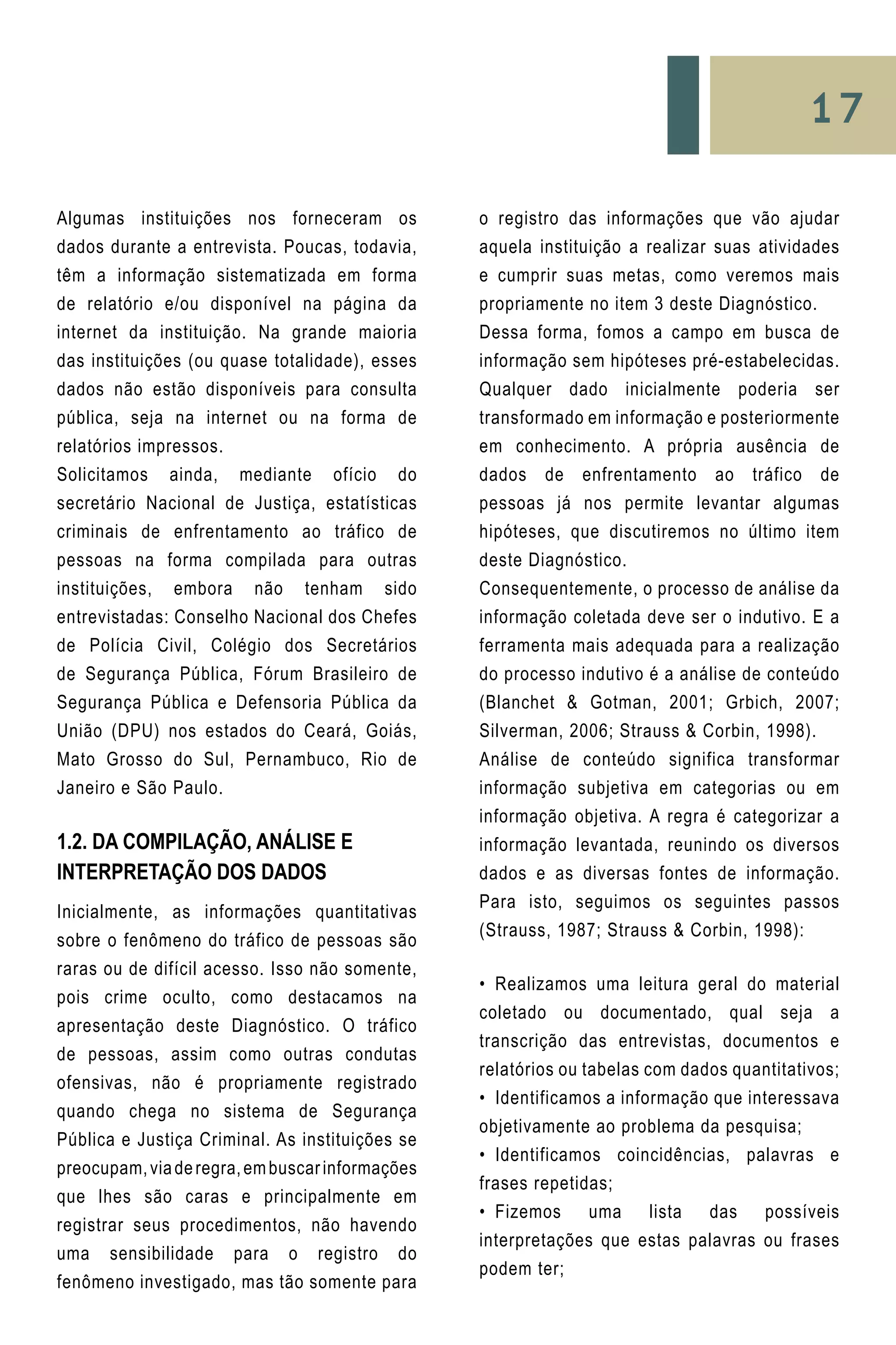 17
Algumas instituições nos forneceram os
dados durante a entrevista. Poucas, todavia,
têm a informação sistematizada em forma
de relatório e/ou disponível na página da
internet da instituição. Na grande maioria
das instituições (ou quase totalidade), esses
dados não estão disponíveis para consulta
pública, seja na internet ou na forma de
relatórios impressos.
Solicitamos ainda, mediante ofício do
secretário Nacional de Justiça, estatísticas
criminais de enfrentamento ao tráfico de
pessoas na forma compilada para outras
instituições, embora não tenham sido
entrevistadas: Conselho Nacional dos Chefes
de Polícia Civil, Colégio dos Secretários
de Segurança Pública, Fórum Brasileiro de
Segurança Pública e Defensoria Pública da
União (DPU) nos estados do Ceará, Goiás,
Mato Grosso do Sul, Pernambuco, Rio de
Janeiro e São Paulo.
1.2. Da Compilação, Análise e
Interpretação dos Dados
Inicialmente, as informações quantitativas
sobre o fenômeno do tráfico de pessoas são
raras ou de difícil acesso. Isso não somente,
pois crime oculto, como destacamos na
apresentação deste Diagnóstico. O tráfico
de pessoas, assim como outras condutas
ofensivas, não é propriamente registrado
quando chega no sistema de Segurança
Pública e Justiça Criminal. As instituições se
preocupam,viaderegra,embuscarinformações
que lhes são caras e principalmente em
registrar seus procedimentos, não havendo
uma sensibilidade para o registro do
fenômeno investigado, mas tão somente para
o registro das informações que vão ajudar
aquela instituição a realizar suas atividades
e cumprir suas metas, como veremos mais
propriamente no item 3 deste Diagnóstico.
Dessa forma, fomos a campo em busca de
informação sem hipóteses pré-estabelecidas.
Qualquer dado inicialmente poderia ser
transformado em informação e posteriormente
em conhecimento. A própria ausência de
dados de enfrentamento ao tráfico de
pessoas já nos permite levantar algumas
hipóteses, que discutiremos no último item
deste Diagnóstico.
Consequentemente, o processo de análise da
informação coletada deve ser o indutivo. E a
ferramenta mais adequada para a realização
do processo indutivo é a análise de conteúdo
(Blanchet & Gotman, 2001; Grbich, 2007;
Silverman, 2006; Strauss & Corbin, 1998).
Análise de conteúdo significa transformar
informação subjetiva em categorias ou em
informação objetiva. A regra é categorizar a
informação levantada, reunindo os diversos
dados e as diversas fontes de informação.
Para isto, seguimos os seguintes passos
(Strauss, 1987; Strauss & Corbin, 1998):
•	 Realizamos uma leitura geral do material
coletado ou documentado, qual seja a
transcrição das entrevistas, documentos e
relatórios ou tabelas com dados quantitativos;
•	 Identificamos a informação que interessava
objetivamente ao problema da pesquisa;
•	 Identificamos coincidências, palavras e
frases repetidas;
•	 Fizemos uma lista das possíveis
interpretações que estas palavras ou frases
podem ter;
 