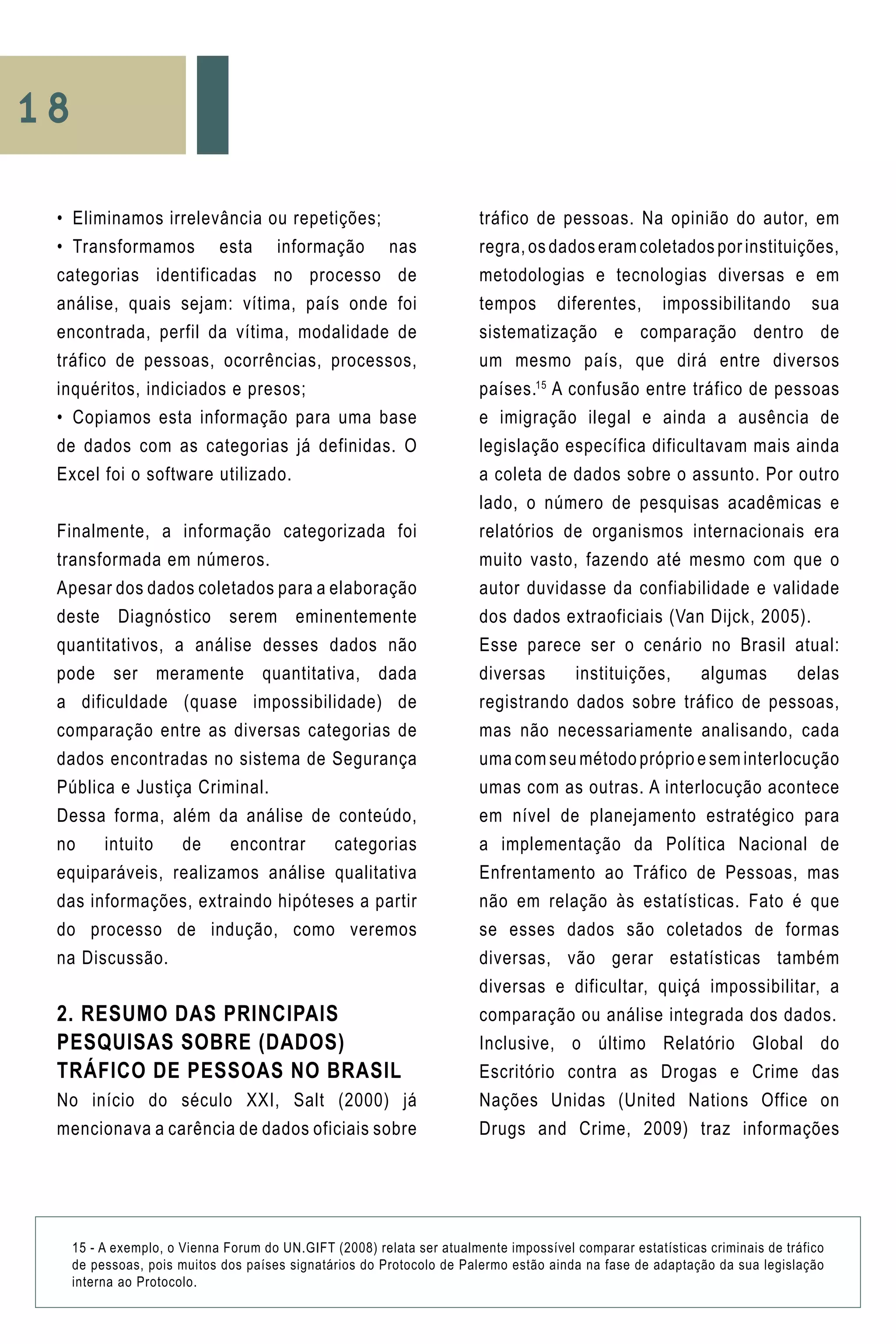 18
•	 Eliminamos irrelevância ou repetições;
•	 Transformamos esta informação nas
categorias identificadas no processo de
análise, quais sejam: vítima, país onde foi
encontrada, perfil da vítima, modalidade de
tráfico de pessoas, ocorrências, processos,
inquéritos, indiciados e presos;
•	 Copiamos esta informação para uma base
de dados com as categorias já definidas. O
Excel foi o software utilizado.
Finalmente, a informação categorizada foi
transformada em números.
Apesar dos dados coletados para a elaboração
deste Diagnóstico serem eminentemente
quantitativos, a análise desses dados não
pode ser meramente quantitativa, dada
a dificuldade (quase impossibilidade) de
comparação entre as diversas categorias de
dados encontradas no sistema de Segurança
Pública e Justiça Criminal.
Dessa forma, além da análise de conteúdo,
no intuito de encontrar categorias
equiparáveis, realizamos análise qualitativa
das informações, extraindo hipóteses a partir
do processo de indução, como veremos
na Discussão.
2. RESUMO DAS PRINCIPAIS
PESQUISAS SOBRE (DADOS)
TRÁFICO DE PESSOAS NO BRASIL
No início do século XXI, Salt (2000) já
mencionava a carência de dados oficiais sobre
tráfico de pessoas. Na opinião do autor, em
regra, os dados eram coletados por instituições,
metodologias e tecnologias diversas e em
tempos diferentes, impossibilitando sua
sistematização e comparação dentro de
um mesmo país, que dirá entre diversos
países.15
A confusão entre tráfico de pessoas
e imigração ilegal e ainda a ausência de
legislação específica dificultavam mais ainda
a coleta de dados sobre o assunto. Por outro
lado, o número de pesquisas acadêmicas e
relatórios de organismos internacionais era
muito vasto, fazendo até mesmo com que o
autor duvidasse da confiabilidade e validade
dos dados extraoficiais (Van Dijck, 2005).
Esse parece ser o cenário no Brasil atual:
diversas instituições, algumas delas
registrando dados sobre tráfico de pessoas,
mas não necessariamente analisando, cada
uma com seu método próprio e sem interlocução
umas com as outras. A interlocução acontece
em nível de planejamento estratégico para
a implementação da Política Nacional de
Enfrentamento ao Tráfico de Pessoas, mas
não em relação às estatísticas. Fato é que
se esses dados são coletados de formas
diversas, vão gerar estatísticas também
diversas e dificultar, quiçá impossibilitar, a
comparação ou análise integrada dos dados.
Inclusive, o último Relatório Global do
Escritório contra as Drogas e Crime das
Nações Unidas (United Nations Office on
Drugs and Crime, 2009) traz informações
15 - A exemplo, o Vienna Forum do UN.GIFT (2008) relata ser atualmente impossível comparar estatísticas criminais de tráfico
de pessoas, pois muitos dos países signatários do Protocolo de Palermo estão ainda na fase de adaptação da sua legislação
interna ao Protocolo.
 