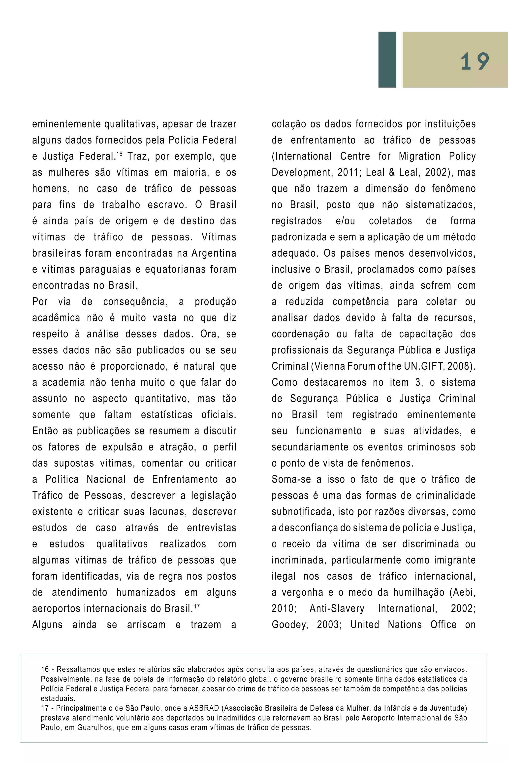 19
eminentemente qualitativas, apesar de trazer
alguns dados fornecidos pela Polícia Federal
e Justiça Federal.16
Traz, por exemplo, que
as mulheres são vítimas em maioria, e os
homens, no caso de tráfico de pessoas
para fins de trabalho escravo. O Brasil
é ainda país de origem e de destino das
vítimas de tráfico de pessoas. Vítimas
brasileiras foram encontradas na Argentina
e vítimas paraguaias e equatorianas foram
encontradas no Brasil.
Por via de consequência, a produção
acadêmica não é muito vasta no que diz
respeito à análise desses dados. Ora, se
esses dados não são publicados ou se seu
acesso não é proporcionado, é natural que
a academia não tenha muito o que falar do
assunto no aspecto quantitativo, mas tão
somente que faltam estatísticas oficiais.
Então as publicações se resumem a discutir
os fatores de expulsão e atração, o perfil
das supostas vítimas, comentar ou criticar
a Política Nacional de Enfrentamento ao
Tráfico de Pessoas, descrever a legislação
existente e criticar suas lacunas, descrever
estudos de caso através de entrevistas
e estudos qualitativos realizados com
algumas vítimas de tráfico de pessoas que
foram identificadas, via de regra nos postos
de atendimento humanizados em alguns
aeroportos internacionais do Brasil.17
Alguns ainda se arriscam e trazem a
colação os dados fornecidos por instituições
de enfrentamento ao tráfico de pessoas
(International Centre for Migration Policy
Development, 2011; Leal & Leal, 2002), mas
que não trazem a dimensão do fenômeno
no Brasil, posto que não sistematizados,
registrados e/ou coletados de forma
padronizada e sem a aplicação de um método
adequado. Os países menos desenvolvidos,
inclusive o Brasil, proclamados como países
de origem das vítimas, ainda sofrem com
a reduzida competência para coletar ou
analisar dados devido à falta de recursos,
coordenação ou falta de capacitação dos
profissionais da Segurança Pública e Justiça
Criminal (Vienna Forum of the UN.GIFT, 2008).
Como destacaremos no item 3, o sistema
de Segurança Pública e Justiça Criminal
no Brasil tem registrado eminentemente
seu funcionamento e suas atividades, e
secundariamente os eventos criminosos sob
o ponto de vista de fenômenos.
Soma-se a isso o fato de que o tráfico de
pessoas é uma das formas de criminalidade
subnotificada, isto por razões diversas, como
a desconfiança do sistema de polícia e Justiça,
o receio da vítima de ser discriminada ou
incriminada, particularmente como imigrante
ilegal nos casos de tráfico internacional,
a vergonha e o medo da humilhação (Aebi,
2010; Anti-Slavery International, 2002;
Goodey, 2003; United Nations Office on
16 - Ressaltamos que estes relatórios são elaborados após consulta aos países, através de questionários que são enviados.
Possivelmente, na fase de coleta de informação do relatório global, o governo brasileiro somente tinha dados estatísticos da
Polícia Federal e Justiça Federal para fornecer, apesar do crime de tráfico de pessoas ser também de competência das polícias
estaduais.
17 - Principalmente o de São Paulo, onde a ASBRAD (Associação Brasileira de Defesa da Mulher, da Infância e da Juventude)
prestava atendimento voluntário aos deportados ou inadmitidos que retornavam ao Brasil pelo Aeroporto Internacional de São
Paulo, em Guarulhos, que em alguns casos eram vítimas de tráfico de pessoas.
 
