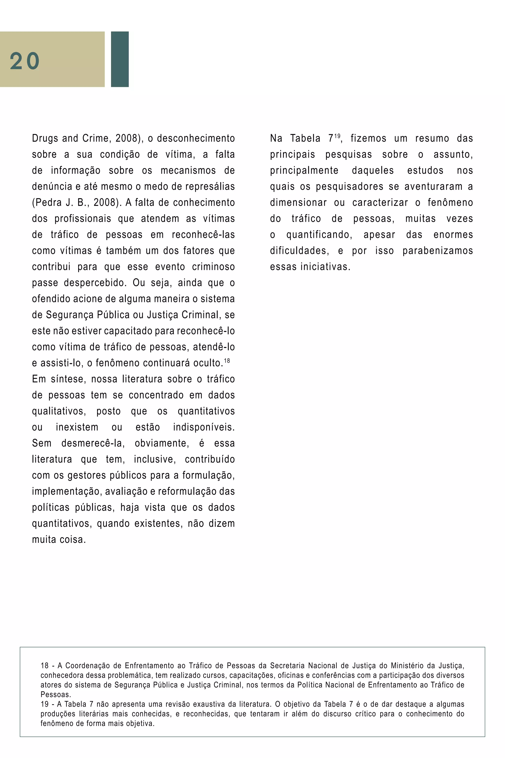 20
Na Tabela 719
, fizemos um resumo das
principais pesquisas sobre o assunto,
principalmente daqueles estudos nos
quais os pesquisadores se aventuraram a
dimensionar ou caracterizar o fenômeno
do tráfico de pessoas, muitas vezes
o quantificando, apesar das enormes
dificuldades, e por isso parabenizamos
essas iniciativas.
Drugs and Crime, 2008), o desconhecimento
sobre a sua condição de vítima, a falta
de informação sobre os mecanismos de
denúncia e até mesmo o medo de represálias
(Pedra J. B., 2008). A falta de conhecimento
dos profissionais que atendem as vítimas
de tráfico de pessoas em reconhecê-las
como vítimas é também um dos fatores que
contribui para que esse evento criminoso
passe despercebido. Ou seja, ainda que o
ofendido acione de alguma maneira o sistema
de Segurança Pública ou Justiça Criminal, se
este não estiver capacitado para reconhecê-lo
como vítima de tráfico de pessoas, atendê-lo
e assisti-lo, o fenômeno continuará oculto.18
Em síntese, nossa literatura sobre o tráfico
de pessoas tem se concentrado em dados
qualitativos, posto que os quantitativos
ou inexistem ou estão indisponíveis.
Sem desmerecê-la, obviamente, é essa
literatura que tem, inclusive, contribuído
com os gestores públicos para a formulação,
implementação, avaliação e reformulação das
políticas públicas, haja vista que os dados
quantitativos, quando existentes, não dizem
muita coisa.
18 - A Coordenação de Enfrentamento ao Tráfico de Pessoas da Secretaria Nacional de Justiça do Ministério da Justiça,
conhecedora dessa problemática, tem realizado cursos, capacitações, oficinas e conferências com a participação dos diversos
atores do sistema de Segurança Pública e Justiça Criminal, nos termos da Política Nacional de Enfrentamento ao Tráfico de
Pessoas.
19 - A Tabela 7 não apresenta uma revisão exaustiva da literatura. O objetivo da Tabela 7 é o de dar destaque a algumas
produções literárias mais conhecidas, e reconhecidas, que tentaram ir além do discurso crítico para o conhecimento do
fenômeno de forma mais objetiva.
 