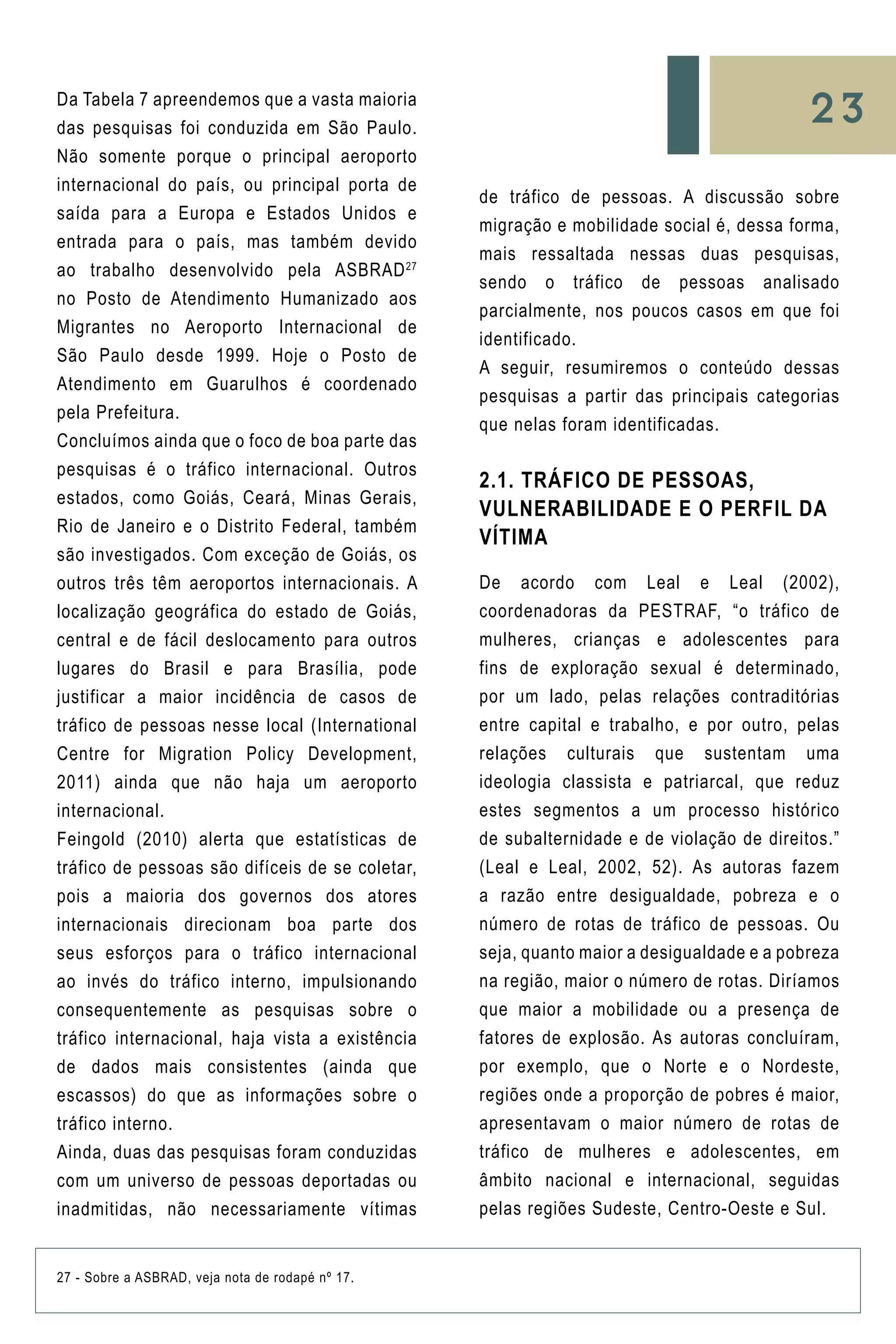 27 - Sobre a ASBRAD, veja nota de rodapé nº 17.
Da Tabela 7 apreendemos que a vasta maioria
das pesquisas foi conduzida em São Paulo.
Não somente porque o principal aeroporto
internacional do país, ou principal porta de
saída para a Europa e Estados Unidos e
entrada para o país, mas também devido
ao trabalho desenvolvido pela ASBRAD27
no Posto de Atendimento Humanizado aos
Migrantes no Aeroporto Internacional de
São Paulo desde 1999. Hoje o Posto de
Atendimento em Guarulhos é coordenado
pela Prefeitura.
Concluímos ainda que o foco de boa parte das
pesquisas é o tráfico internacional. Outros
estados, como Goiás, Ceará, Minas Gerais,
Rio de Janeiro e o Distrito Federal, também
são investigados. Com exceção de Goiás, os
outros três têm aeroportos internacionais. A
localização geográfica do estado de Goiás,
central e de fácil deslocamento para outros
lugares do Brasil e para Brasília, pode
justificar a maior incidência de casos de
tráfico de pessoas nesse local (International
Centre for Migration Policy Development,
2011) ainda que não haja um aeroporto
internacional.
Feingold (2010) alerta que estatísticas de
tráfico de pessoas são difíceis de se coletar,
pois a maioria dos governos dos atores
internacionais direcionam boa parte dos
seus esforços para o tráfico internacional
ao invés do tráfico interno, impulsionando
consequentemente as pesquisas sobre o
tráfico internacional, haja vista a existência
de dados mais consistentes (ainda que
escassos) do que as informações sobre o
tráfico interno.
Ainda, duas das pesquisas foram conduzidas
com um universo de pessoas deportadas ou
inadmitidas, não necessariamente vítimas
de tráfico de pessoas. A discussão sobre
migração e mobilidade social é, dessa forma,
mais ressaltada nessas duas pesquisas,
sendo o tráfico de pessoas analisado
parcialmente, nos poucos casos em que foi
identificado.
A seguir, resumiremos o conteúdo dessas
pesquisas a partir das principais categorias
que nelas foram identificadas.
2.1. Tráfico de Pessoas,
Vulnerabilidade e o Perfil da
Vítima
De acordo com Leal e Leal (2002),
coordenadoras da PESTRAF, “o tráfico de
mulheres, crianças e adolescentes para
fins de exploração sexual é determinado,
por um lado, pelas relações contraditórias
entre capital e trabalho, e por outro, pelas
relações culturais que sustentam uma
ideologia classista e patriarcal, que reduz
estes segmentos a um processo histórico
de subalternidade e de violação de direitos.”
(Leal e Leal, 2002, 52). As autoras fazem
a razão entre desigualdade, pobreza e o
número de rotas de tráfico de pessoas. Ou
seja, quanto maior a desigualdade e a pobreza
na região, maior o número de rotas. Diríamos
que maior a mobilidade ou a presença de
fatores de explosão. As autoras concluíram,
por exemplo, que o Norte e o Nordeste,
regiões onde a proporção de pobres é maior,
apresentavam o maior número de rotas de
tráfico de mulheres e adolescentes, em
âmbito nacional e internacional, seguidas
pelas regiões Sudeste, Centro-Oeste e Sul.
23
 