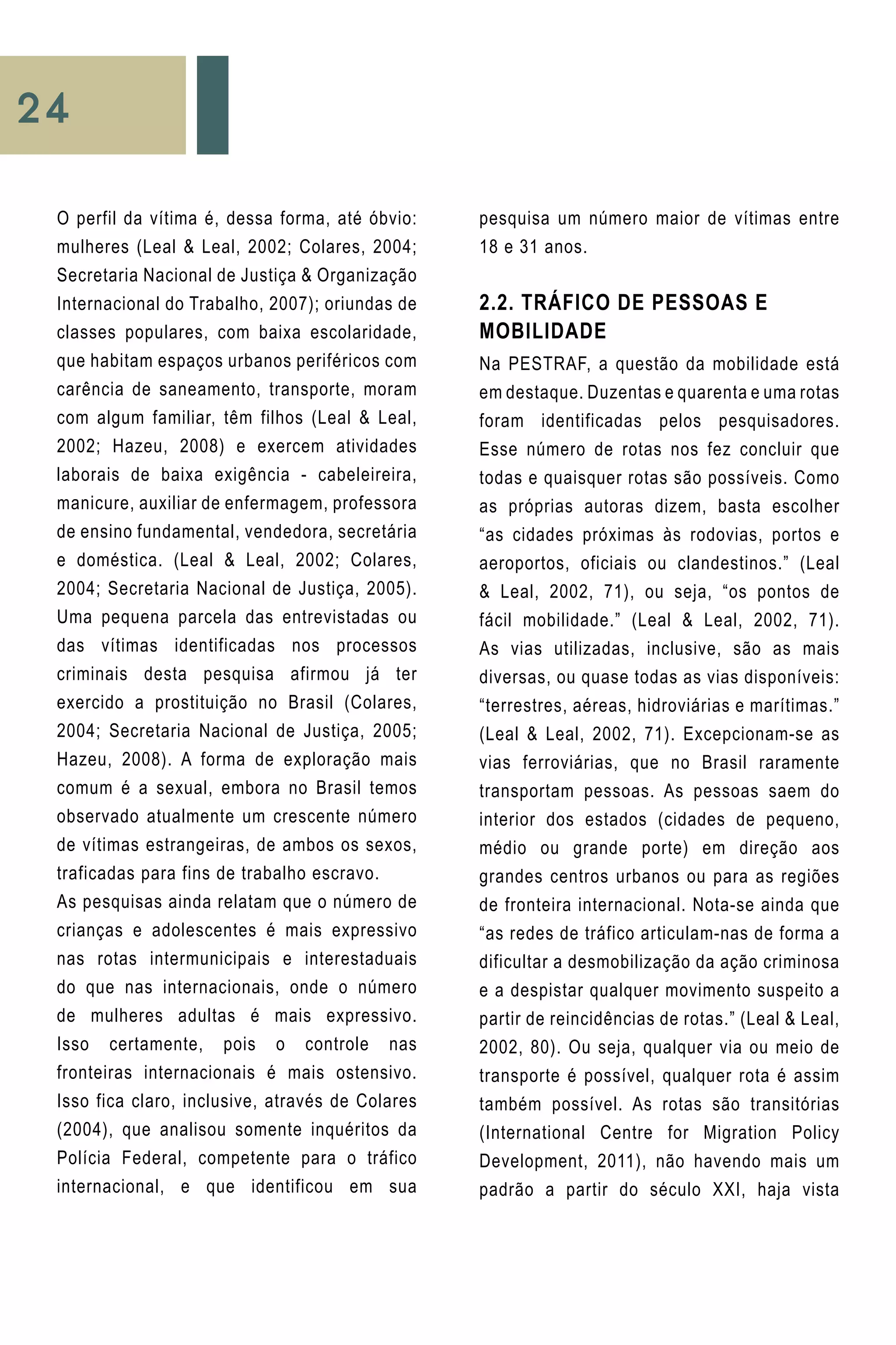 24
pesquisa um número maior de vítimas entre
18 e 31 anos.
2.2. Tráfico de Pessoas e
Mobilidade
Na PESTRAF, a questão da mobilidade está
em destaque. Duzentas e quarenta e uma rotas
foram identificadas pelos pesquisadores.
Esse número de rotas nos fez concluir que
todas e quaisquer rotas são possíveis. Como
as próprias autoras dizem, basta escolher
“as cidades próximas às rodovias, portos e
aeroportos, oficiais ou clandestinos.” (Leal
& Leal, 2002, 71), ou seja, “os pontos de
fácil mobilidade.” (Leal & Leal, 2002, 71).
As vias utilizadas, inclusive, são as mais
diversas, ou quase todas as vias disponíveis:
“terrestres, aéreas, hidroviárias e marítimas.”
(Leal & Leal, 2002, 71). Excepcionam-se as
vias ferroviárias, que no Brasil raramente
transportam pessoas. As pessoas saem do
interior dos estados (cidades de pequeno,
médio ou grande porte) em direção aos
grandes centros urbanos ou para as regiões
de fronteira internacional. Nota-se ainda que
“as redes de tráfico articulam-nas de forma a
dificultar a desmobilização da ação criminosa
e a despistar qualquer movimento suspeito a
partir de reincidências de rotas.” (Leal & Leal,
2002, 80). Ou seja, qualquer via ou meio de
transporte é possível, qualquer rota é assim
também possível. As rotas são transitórias
(International Centre for Migration Policy
Development, 2011), não havendo mais um
padrão a partir do século XXI, haja vista
O perfil da vítima é, dessa forma, até óbvio:
mulheres (Leal & Leal, 2002; Colares, 2004;
Secretaria Nacional de Justiça & Organização
Internacional do Trabalho, 2007); oriundas de
classes populares, com baixa escolaridade,
que habitam espaços urbanos periféricos com
carência de saneamento, transporte, moram
com algum familiar, têm filhos (Leal & Leal,
2002; Hazeu, 2008) e exercem atividades
laborais de baixa exigência - cabeleireira,
manicure, auxiliar de enfermagem, professora
de ensino fundamental, vendedora, secretária
e doméstica. (Leal & Leal, 2002; Colares,
2004; Secretaria Nacional de Justiça, 2005).
Uma pequena parcela das entrevistadas ou
das vítimas identificadas nos processos
criminais desta pesquisa afirmou já ter
exercido a prostituição no Brasil (Colares,
2004; Secretaria Nacional de Justiça, 2005;
Hazeu, 2008). A forma de exploração mais
comum é a sexual, embora no Brasil temos
observado atualmente um crescente número
de vítimas estrangeiras, de ambos os sexos,
traficadas para fins de trabalho escravo.
As pesquisas ainda relatam que o número de
crianças e adolescentes é mais expressivo
nas rotas intermunicipais e interestaduais
do que nas internacionais, onde o número
de mulheres adultas é mais expressivo.
Isso certamente, pois o controle nas
fronteiras internacionais é mais ostensivo.
Isso fica claro, inclusive, através de Colares
(2004), que analisou somente inquéritos da
Polícia Federal, competente para o tráfico
internacional, e que identificou em sua
 