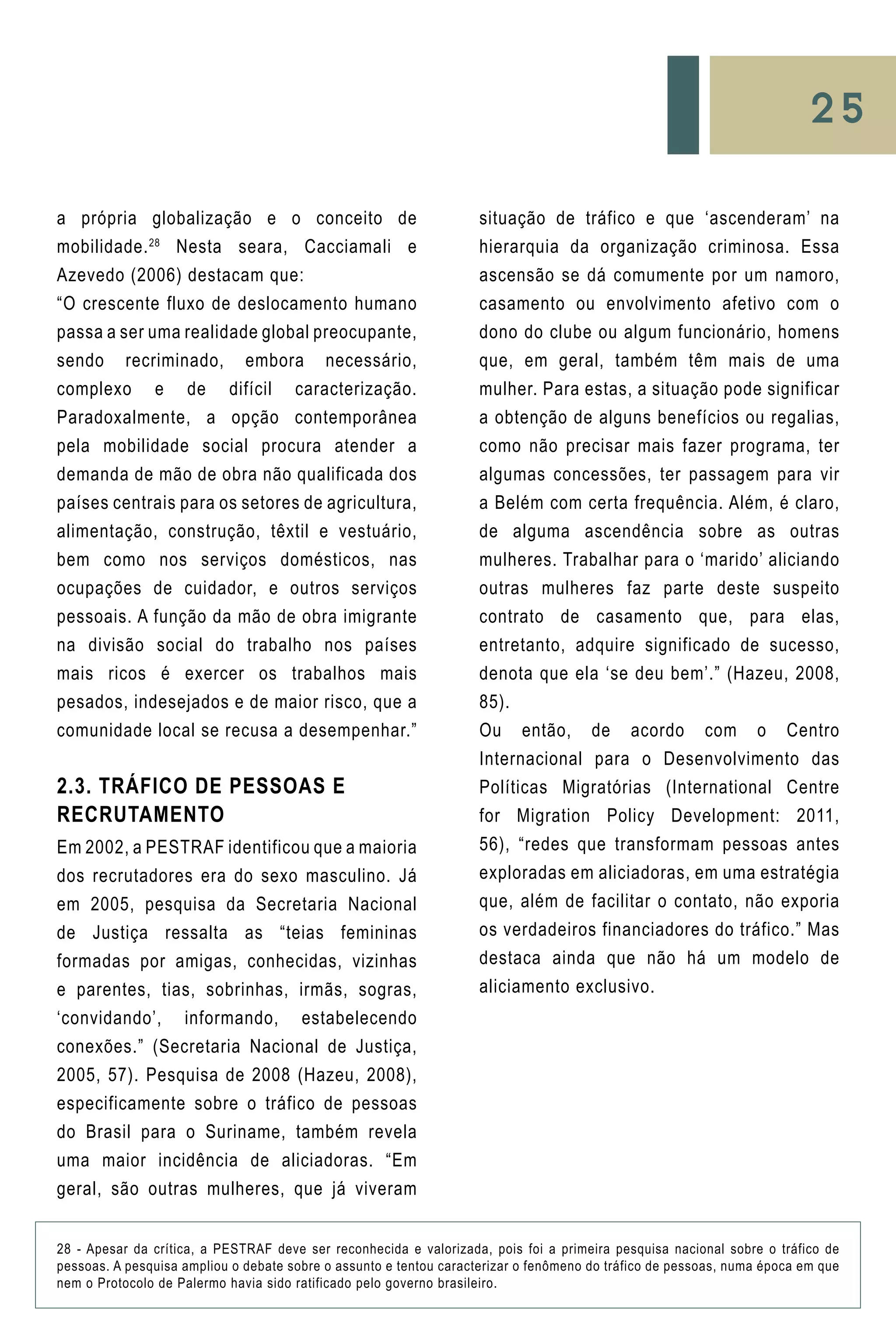 25
situação de tráfico e que ‘ascenderam’ na
hierarquia da organização criminosa. Essa
ascensão se dá comumente por um namoro,
casamento ou envolvimento afetivo com o
dono do clube ou algum funcionário, homens
que, em geral, também têm mais de uma
mulher. Para estas, a situação pode significar
a obtenção de alguns benefícios ou regalias,
como não precisar mais fazer programa, ter
algumas concessões, ter passagem para vir
a Belém com certa frequência. Além, é claro,
de alguma ascendência sobre as outras
mulheres. Trabalhar para o ‘marido’ aliciando
outras mulheres faz parte deste suspeito
contrato de casamento que, para elas,
entretanto, adquire significado de sucesso,
denota que ela ‘se deu bem’.” (Hazeu, 2008,
85).
Ou então, de acordo com o Centro
Internacional para o Desenvolvimento das
Políticas Migratórias (International Centre
for Migration Policy Development: 2011,
56), “redes que transformam pessoas antes
exploradas em aliciadoras, em uma estratégia
que, além de facilitar o contato, não exporia
os verdadeiros financiadores do tráfico.” Mas
destaca ainda que não há um modelo de
aliciamento exclusivo.
a própria globalização e o conceito de
mobilidade.28
Nesta seara, Cacciamali e
Azevedo (2006) destacam que:
“O crescente fluxo de deslocamento humano
passa a ser uma realidade global preocupante,
sendo recriminado, embora necessário,
complexo e de difícil caracterização.
Paradoxalmente, a opção contemporânea
pela mobilidade social procura atender a
demanda de mão de obra não qualificada dos
países centrais para os setores de agricultura,
alimentação, construção, têxtil e vestuário,
bem como nos serviços domésticos, nas
ocupações de cuidador, e outros serviços
pessoais. A função da mão de obra imigrante
na divisão social do trabalho nos países
mais ricos é exercer os trabalhos mais
pesados, indesejados e de maior risco, que a
comunidade local se recusa a desempenhar.”
2.3. Tráfico de Pessoas e
Recrutamento
Em 2002, a PESTRAF identificou que a maioria
dos recrutadores era do sexo masculino. Já
em 2005, pesquisa da Secretaria Nacional
de Justiça ressalta as “teias femininas
formadas por amigas, conhecidas, vizinhas
e parentes, tias, sobrinhas, irmãs, sogras,
‘convidando’, informando, estabelecendo
conexões.” (Secretaria Nacional de Justiça,
2005, 57). Pesquisa de 2008 (Hazeu, 2008),
especificamente sobre o tráfico de pessoas
do Brasil para o Suriname, também revela
uma maior incidência de aliciadoras. “Em
geral, são outras mulheres, que já viveram
28 - Apesar da crítica, a PESTRAF deve ser reconhecida e valorizada, pois foi a primeira pesquisa nacional sobre o tráfico de
pessoas. A pesquisa ampliou o debate sobre o assunto e tentou caracterizar o fenômeno do tráfico de pessoas, numa época em que
nem o Protocolo de Palermo havia sido ratificado pelo governo brasileiro.
 