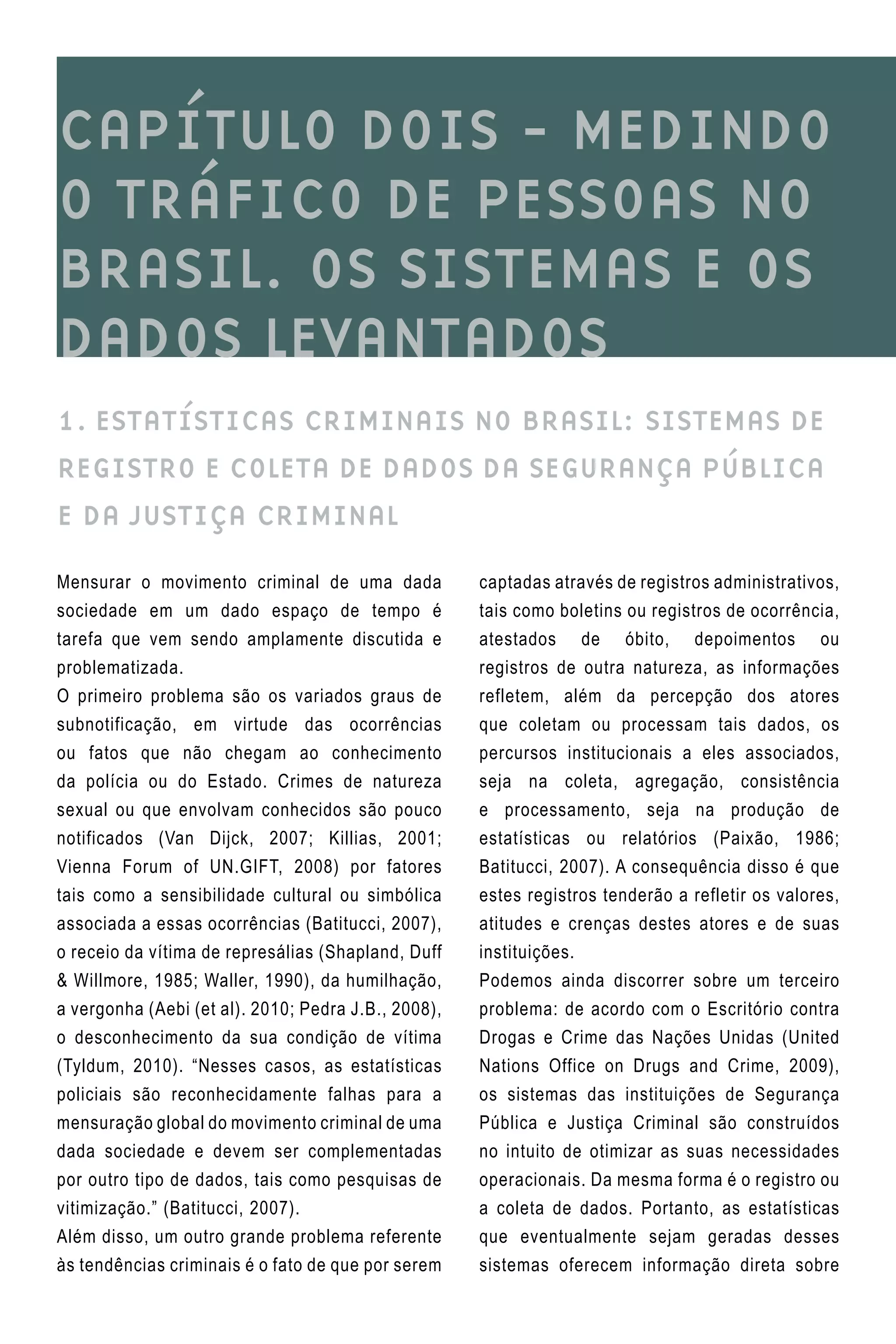 CAPÍTULO DOIS - MEDINDO
O TRÁFICO DE PESSOAS NO
BRASIL. OS SISTEMAS E OS
DADOS LEVANTADOS
1. ESTATÍSTICAS CRIMINAIS NO BRASIL: SISTEMAS DE
REGISTRO E COLETA DE DADOS DA SEGURANÇA PÚBLICA
E DA JUSTIÇA CRIMINAL
captadas através de registros administrativos,
tais como boletins ou registros de ocorrência,
atestados de óbito, depoimentos ou
registros de outra natureza, as informações
refletem, além da percepção dos atores
que coletam ou processam tais dados, os
percursos institucionais a eles associados,
seja na coleta, agregação, consistência
e processamento, seja na produção de
estatísticas ou relatórios (Paixão, 1986;
Batitucci, 2007). A consequência disso é que
estes registros tenderão a refletir os valores,
atitudes e crenças destes atores e de suas
instituições.
Podemos ainda discorrer sobre um terceiro
problema: de acordo com o Escritório contra
Drogas e Crime das Nações Unidas (United
Nations Office on Drugs and Crime, 2009),
os sistemas das instituições de Segurança
Pública e Justiça Criminal são construídos
no intuito de otimizar as suas necessidades
operacionais. Da mesma forma é o registro ou
a coleta de dados. Portanto, as estatísticas
que eventualmente sejam geradas desses
sistemas oferecem informação direta sobre
Mensurar o movimento criminal de uma dada
sociedade em um dado espaço de tempo é
tarefa que vem sendo amplamente discutida e
problematizada.
O primeiro problema são os variados graus de
subnotificação, em virtude das ocorrências
ou fatos que não chegam ao conhecimento
da polícia ou do Estado. Crimes de natureza
sexual ou que envolvam conhecidos são pouco
notificados (Van Dijck, 2007; Killias, 2001;
Vienna Forum of UN.GIFT, 2008) por fatores
tais como a sensibilidade cultural ou simbólica
associada a essas ocorrências (Batitucci, 2007),
o receio da vítima de represálias (Shapland, Duff
& Willmore, 1985; Waller, 1990), da humilhação,
a vergonha (Aebi (et al). 2010; Pedra J.B., 2008),
o desconhecimento da sua condição de vítima
(Tyldum, 2010). “Nesses casos, as estatísticas
policiais são reconhecidamente falhas para a
mensuração global do movimento criminal de uma
dada sociedade e devem ser complementadas
por outro tipo de dados, tais como pesquisas de
vitimização.” (Batitucci, 2007).
Além disso, um outro grande problema referente
às tendências criminais é o fato de que por serem
 