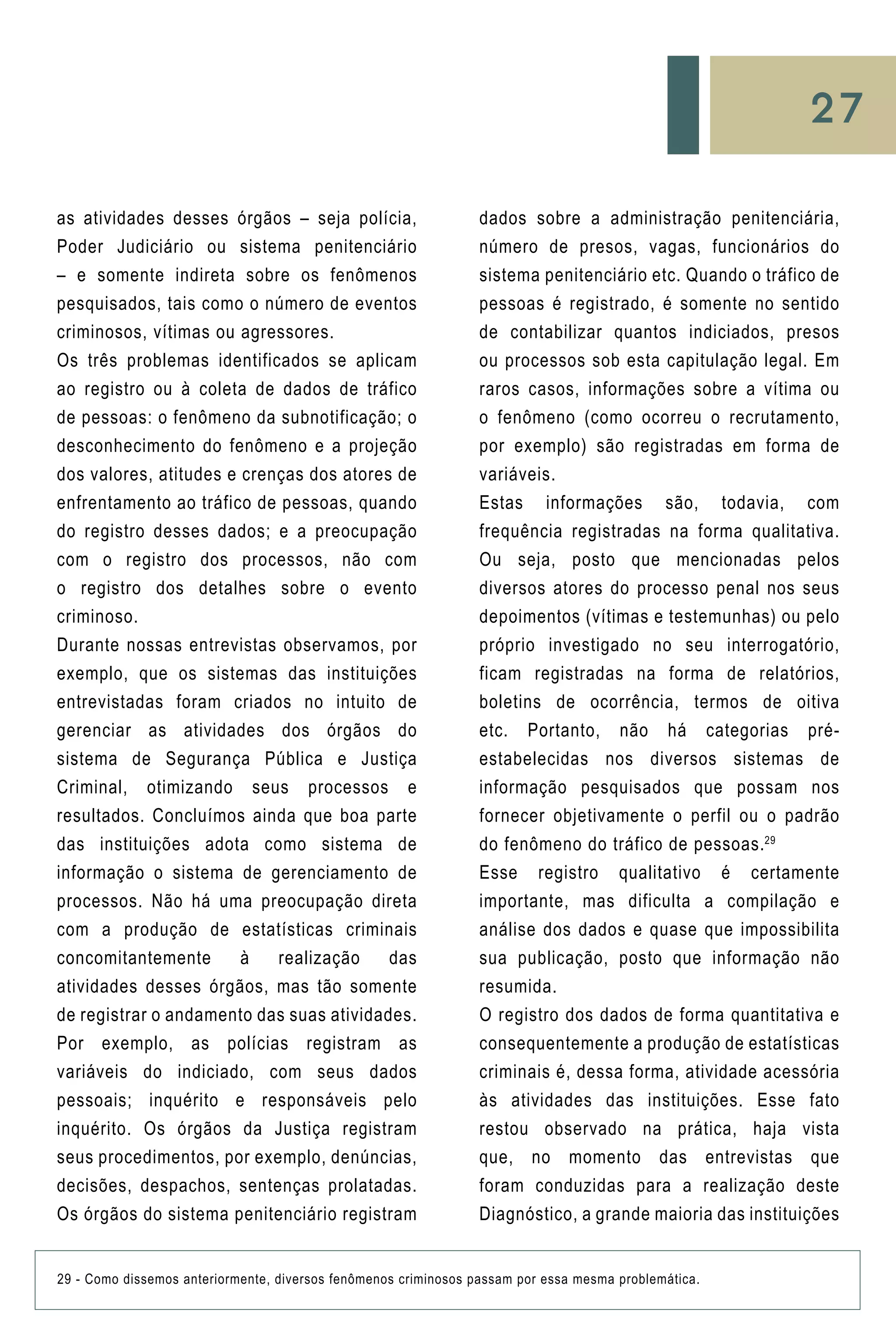27
as atividades desses órgãos – seja polícia,
Poder Judiciário ou sistema penitenciário
– e somente indireta sobre os fenômenos
pesquisados, tais como o número de eventos
criminosos, vítimas ou agressores.
Os três problemas identificados se aplicam
ao registro ou à coleta de dados de tráfico
de pessoas: o fenômeno da subnotificação; o
desconhecimento do fenômeno e a projeção
dos valores, atitudes e crenças dos atores de
enfrentamento ao tráfico de pessoas, quando
do registro desses dados; e a preocupação
com o registro dos processos, não com
o registro dos detalhes sobre o evento
criminoso.
Durante nossas entrevistas observamos, por
exemplo, que os sistemas das instituições
entrevistadas foram criados no intuito de
gerenciar as atividades dos órgãos do
sistema de Segurança Pública e Justiça
Criminal, otimizando seus processos e
resultados. Concluímos ainda que boa parte
das instituições adota como sistema de
informação o sistema de gerenciamento de
processos. Não há uma preocupação direta
com a produção de estatísticas criminais
concomitantemente à realização das
atividades desses órgãos, mas tão somente
de registrar o andamento das suas atividades.
Por exemplo, as polícias registram as
variáveis do indiciado, com seus dados
pessoais; inquérito e responsáveis pelo
inquérito. Os órgãos da Justiça registram
seus procedimentos, por exemplo, denúncias,
decisões, despachos, sentenças prolatadas.
Os órgãos do sistema penitenciário registram
dados sobre a administração penitenciária,
número de presos, vagas, funcionários do
sistema penitenciário etc. Quando o tráfico de
pessoas é registrado, é somente no sentido
de contabilizar quantos indiciados, presos
ou processos sob esta capitulação legal. Em
raros casos, informações sobre a vítima ou
o fenômeno (como ocorreu o recrutamento,
por exemplo) são registradas em forma de
variáveis.
Estas informações são, todavia, com
frequência registradas na forma qualitativa.
Ou seja, posto que mencionadas pelos
diversos atores do processo penal nos seus
depoimentos (vítimas e testemunhas) ou pelo
próprio investigado no seu interrogatório,
ficam registradas na forma de relatórios,
boletins de ocorrência, termos de oitiva
etc. Portanto, não há categorias pré-
estabelecidas nos diversos sistemas de
informação pesquisados que possam nos
fornecer objetivamente o perfil ou o padrão
do fenômeno do tráfico de pessoas.29
Esse registro qualitativo é certamente
importante, mas dificulta a compilação e
análise dos dados e quase que impossibilita
sua publicação, posto que informação não
resumida.
O registro dos dados de forma quantitativa e
consequentemente a produção de estatísticas
criminais é, dessa forma, atividade acessória
às atividades das instituições. Esse fato
restou observado na prática, haja vista
que, no momento das entrevistas que
foram conduzidas para a realização deste
Diagnóstico, a grande maioria das instituições
29 - Como dissemos anteriormente, diversos fenômenos criminosos passam por essa mesma problemática.
 