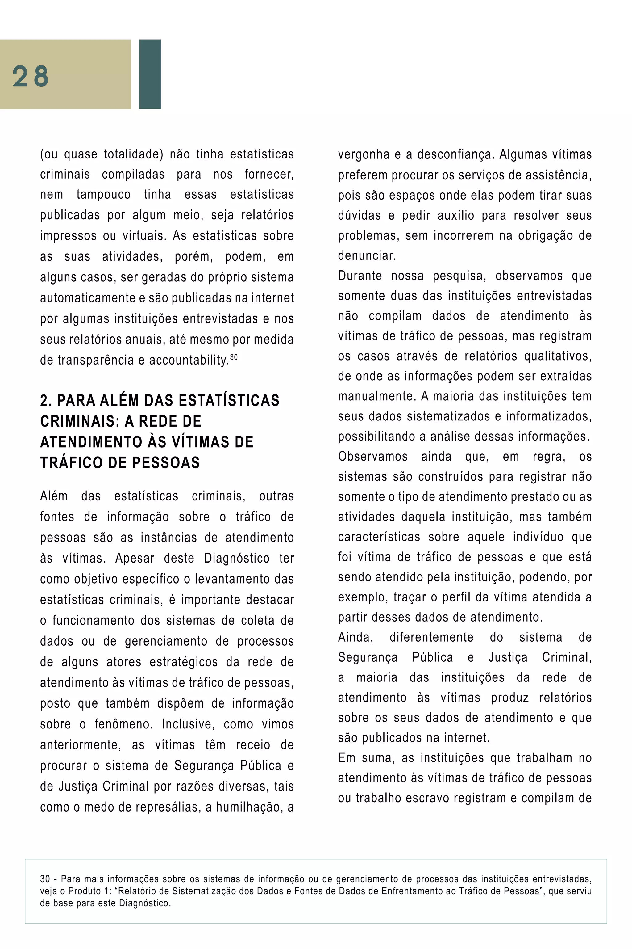 28
vergonha e a desconfiança. Algumas vítimas
preferem procurar os serviços de assistência,
pois são espaços onde elas podem tirar suas
dúvidas e pedir auxílio para resolver seus
problemas, sem incorrerem na obrigação de
denunciar.
Durante nossa pesquisa, observamos que
somente duas das instituições entrevistadas
não compilam dados de atendimento às
vítimas de tráfico de pessoas, mas registram
os casos através de relatórios qualitativos,
de onde as informações podem ser extraídas
manualmente. A maioria das instituições tem
seus dados sistematizados e informatizados,
possibilitando a análise dessas informações.
Observamos ainda que, em regra, os
sistemas são construídos para registrar não
somente o tipo de atendimento prestado ou as
atividades daquela instituição, mas também
características sobre aquele indivíduo que
foi vítima de tráfico de pessoas e que está
sendo atendido pela instituição, podendo, por
exemplo, traçar o perfil da vítima atendida a
partir desses dados de atendimento.
Ainda, diferentemente do sistema de
Segurança Pública e Justiça Criminal,
a maioria das instituições da rede de
atendimento às vítimas produz relatórios
sobre os seus dados de atendimento e que
são publicados na internet.
Em suma, as instituições que trabalham no
atendimento às vítimas de tráfico de pessoas
ou trabalho escravo registram e compilam de
(ou quase totalidade) não tinha estatísticas
criminais compiladas para nos fornecer,
nem tampouco tinha essas estatísticas
publicadas por algum meio, seja relatórios
impressos ou virtuais. As estatísticas sobre
as suas atividades, porém, podem, em
alguns casos, ser geradas do próprio sistema
automaticamente e são publicadas na internet
por algumas instituições entrevistadas e nos
seus relatórios anuais, até mesmo por medida
de transparência e accountability.30
2. PARA ALÉM DAS ESTATÍSTICAS
CRIMINAIS: A REDE DE
ATENDIMENTO ÀS VÍTIMAS DE
TRÁFICO DE PESSOAS
Além das estatísticas criminais, outras
fontes de informação sobre o tráfico de
pessoas são as instâncias de atendimento
às vítimas. Apesar deste Diagnóstico ter
como objetivo específico o levantamento das
estatísticas criminais, é importante destacar
o funcionamento dos sistemas de coleta de
dados ou de gerenciamento de processos
de alguns atores estratégicos da rede de
atendimento às vítimas de tráfico de pessoas,
posto que também dispõem de informação
sobre o fenômeno. Inclusive, como vimos
anteriormente, as vítimas têm receio de
procurar o sistema de Segurança Pública e
de Justiça Criminal por razões diversas, tais
como o medo de represálias, a humilhação, a
30 - Para mais informações sobre os sistemas de informação ou de gerenciamento de processos das instituições entrevistadas,
veja o Produto 1: “Relatório de Sistematização dos Dados e Fontes de Dados de Enfrentamento ao Tráfico de Pessoas”, que serviu
de base para este Diagnóstico.
 