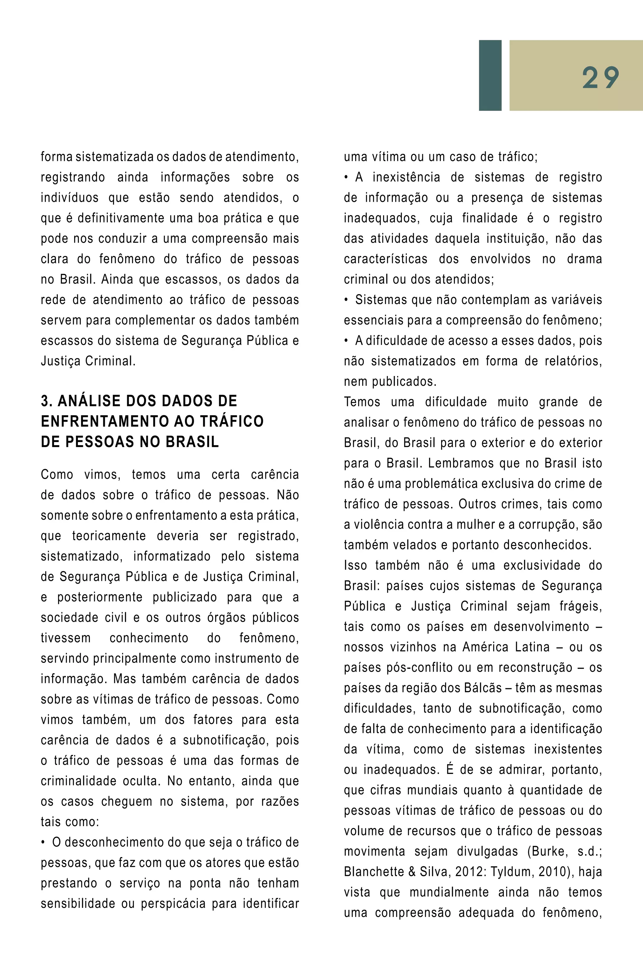 29
forma sistematizada os dados de atendimento,
registrando ainda informações sobre os
indivíduos que estão sendo atendidos, o
que é definitivamente uma boa prática e que
pode nos conduzir a uma compreensão mais
clara do fenômeno do tráfico de pessoas
no Brasil. Ainda que escassos, os dados da
rede de atendimento ao tráfico de pessoas
servem para complementar os dados também
escassos do sistema de Segurança Pública e
Justiça Criminal.
3. ANÁLISE DOS DADOS DE
ENFRENTAMENTO AO TRÁFICO
DE PESSOAS NO BRASIL
Como vimos, temos uma certa carência
de dados sobre o tráfico de pessoas. Não
somente sobre o enfrentamento a esta prática,
que teoricamente deveria ser registrado,
sistematizado, informatizado pelo sistema
de Segurança Pública e de Justiça Criminal,
e posteriormente publicizado para que a
sociedade civil e os outros órgãos públicos
tivessem conhecimento do fenômeno,
servindo principalmente como instrumento de
informação. Mas também carência de dados
sobre as vítimas de tráfico de pessoas. Como
vimos também, um dos fatores para esta
carência de dados é a subnotificação, pois
o tráfico de pessoas é uma das formas de
criminalidade oculta. No entanto, ainda que
os casos cheguem no sistema, por razões
tais como:
•	 O desconhecimento do que seja o tráfico de
pessoas, que faz com que os atores que estão
prestando o serviço na ponta não tenham
sensibilidade ou perspicácia para identificar
uma vítima ou um caso de tráfico;
•	 A inexistência de sistemas de registro
de informação ou a presença de sistemas
inadequados, cuja finalidade é o registro
das atividades daquela instituição, não das
características dos envolvidos no drama
criminal ou dos atendidos;
•	 Sistemas que não contemplam as variáveis
essenciais para a compreensão do fenômeno;
•	 A dificuldade de acesso a esses dados, pois
não sistematizados em forma de relatórios,
nem publicados.
Temos uma dificuldade muito grande de
analisar o fenômeno do tráfico de pessoas no
Brasil, do Brasil para o exterior e do exterior
para o Brasil. Lembramos que no Brasil isto
não é uma problemática exclusiva do crime de
tráfico de pessoas. Outros crimes, tais como
a violência contra a mulher e a corrupção, são
também velados e portanto desconhecidos.
Isso também não é uma exclusividade do
Brasil: países cujos sistemas de Segurança
Pública e Justiça Criminal sejam frágeis,
tais como os países em desenvolvimento –
nossos vizinhos na América Latina – ou os
países pós-conflito ou em reconstrução – os
países da região dos Bálcãs – têm as mesmas
dificuldades, tanto de subnotificação, como
de falta de conhecimento para a identificação
da vítima, como de sistemas inexistentes
ou inadequados. É de se admirar, portanto,
que cifras mundiais quanto à quantidade de
pessoas vítimas de tráfico de pessoas ou do
volume de recursos que o tráfico de pessoas
movimenta sejam divulgadas (Burke, s.d.;
Blanchette & Silva, 2012: Tyldum, 2010), haja
vista que mundialmente ainda não temos
uma compreensão adequada do fenômeno,
 