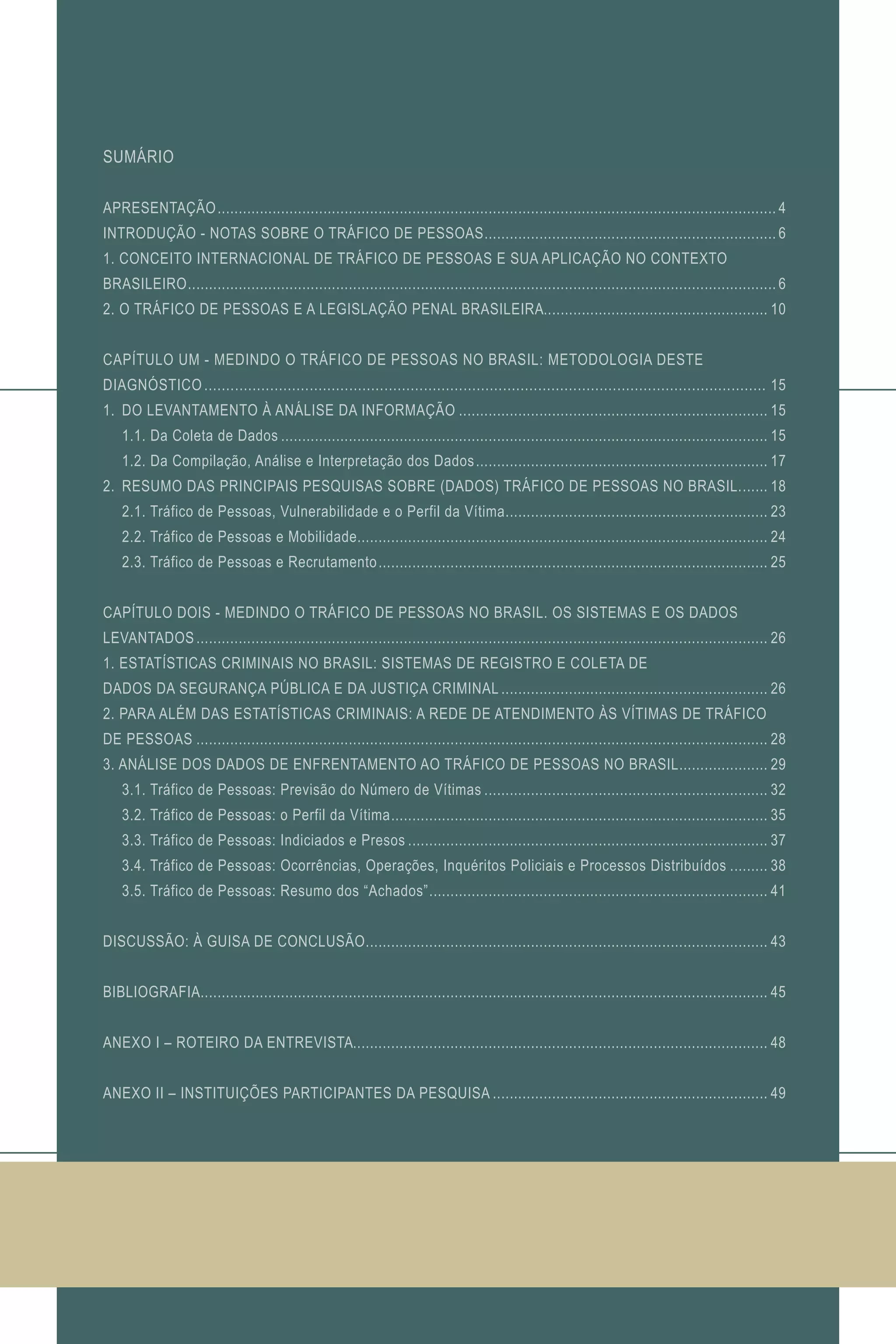 SUMÁRIO
APRESENTAÇÃO..................................................................................................................................... 4
INTRODUÇÃO - NOTAS SOBRE O TRÁFICO DE PESSOAS...................................................................... 6
1. CONCEITO INTERNACIONAL DE TRÁFICO DE PESSOAS E SUA APLICAÇÃO NO CONTEXTO
BRASILEIRO............................................................................................................................................ 6
2. O TRÁFICO DE PESSOAS E A LEGISLAÇÃO PENAL BRASILEIRA...................................................... 10
CAPÍTULO UM - MEDINDO O TRÁFICO DE PESSOAS NO BRASIL: METODOLOGIA DESTE
DIAGNÓSTICO................................................................................................................................. 15
1.	 DO LEVANTAMENTO À ANÁLISE DA INFORMAÇÃO.......................................................................... 15
	 1.1. Da Coleta de Dados.................................................................................................................... 15
	 1.2. Da Compilação, Análise e Interpretação dos Dados...................................................................... 17
2.	 RESUMO DAS PRINCIPAIS PESQUISAS SOBRE (DADOS) TRÁFICO DE PESSOAS NO BRASIL........ 18
	 2.1. Tráfico de Pessoas, Vulnerabilidade e o Perfil da Vítima............................................................... 23
	 2.2. Tráfico de Pessoas e Mobilidade................................................................................................. 24
	 2.3. Tráfico de Pessoas e Recrutamento............................................................................................. 25
CAPÍTULO DOIS - MEDINDO O TRÁFICO DE PESSOAS NO BRASIL. OS SISTEMAS E OS DADOS
LEVANTADOS........................................................................................................................................ 26
1. ESTATÍSTICAS CRIMINAIS NO BRASIL: SISTEMAS DE REGISTRO E COLETA DE
DADOS DA SEGURANÇA PÚBLICA E DA JUSTIÇA CRIMINAL................................................................ 26
2. PARA ALÉM DAS ESTATÍSTICAS CRIMINAIS: A REDE DE ATENDIMENTO ÀS VÍTIMAS DE TRÁFICO
DE PESSOAS........................................................................................................................................ 28
3. ANÁLISE DOS DADOS DE ENFRENTAMENTO AO TRÁFICO DE PESSOAS NO BRASIL...................... 29
	 3.1. Tráfico de Pessoas: Previsão do Número de Vítimas.................................................................... 32
	 3.2. Tráfico de Pessoas: o Perfil da Vítima.......................................................................................... 35
	 3.3. Tráfico de Pessoas: Indiciados e Presos...................................................................................... 37
	 3.4. Tráfico de Pessoas: Ocorrências, Operações, Inquéritos Policiais e Processos Distribuídos.......... 38
	 3.5. Tráfico de Pessoas: Resumo dos “Achados”................................................................................. 41
DISCUSSÃO: À GUISA DE CONCLUSÃO................................................................................................ 43
BIBLIOGRAFIA....................................................................................................................................... 45
ANEXO I – ROTEIRO DA ENTREVISTA................................................................................................... 48
ANEXO II – INSTITUIÇÕES PARTICIPANTES DA PESQUISA.................................................................. 49
 