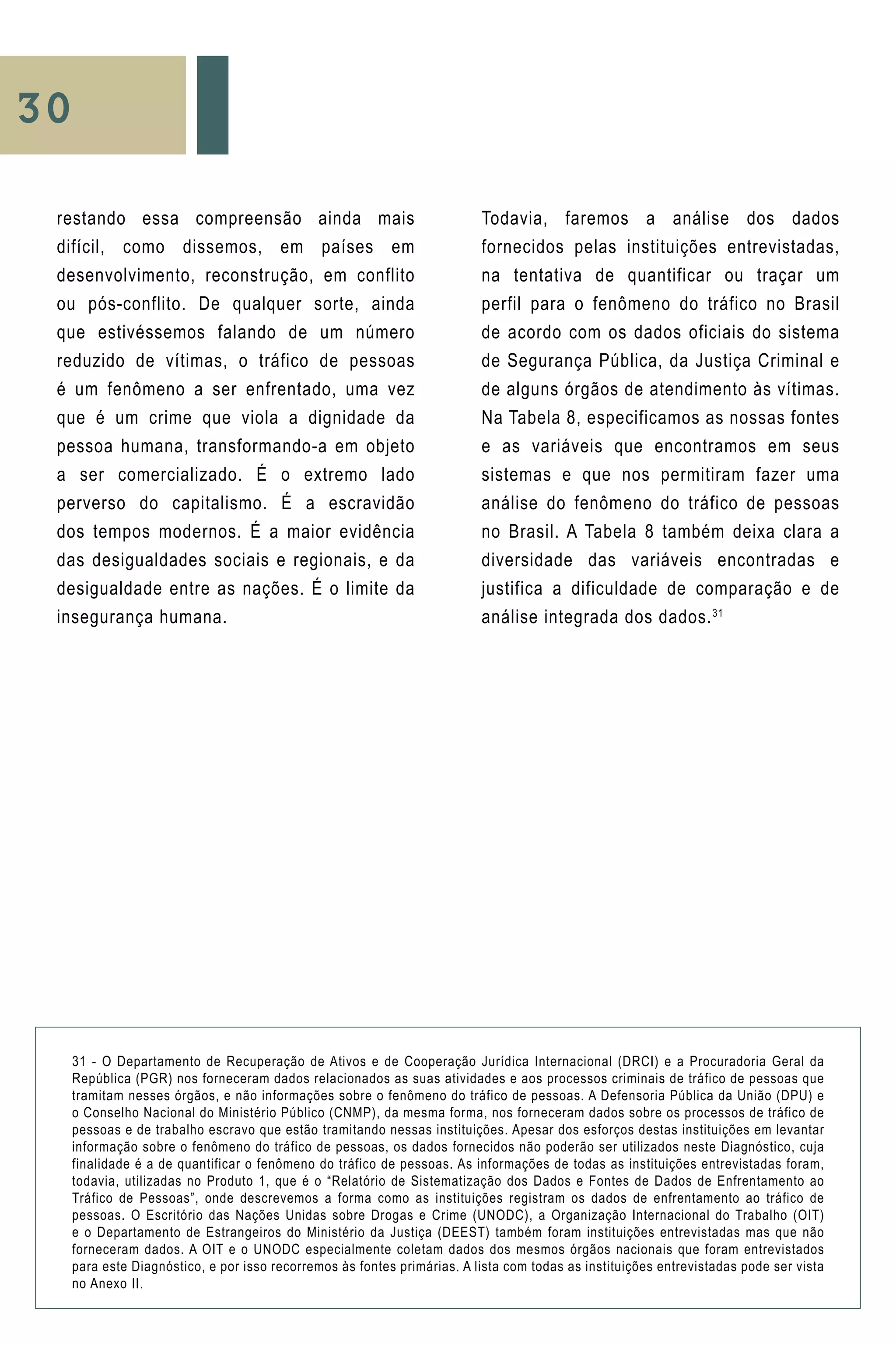 30
restando essa compreensão ainda mais
difícil, como dissemos, em países em
desenvolvimento, reconstrução, em conflito
ou pós-conflito. De qualquer sorte, ainda
que estivéssemos falando de um número
reduzido de vítimas, o tráfico de pessoas
é um fenômeno a ser enfrentado, uma vez
que é um crime que viola a dignidade da
pessoa humana, transformando-a em objeto
a ser comercializado. É o extremo lado
perverso do capitalismo. É a escravidão
dos tempos modernos. É a maior evidência
das desigualdades sociais e regionais, e da
desigualdade entre as nações. É o limite da
insegurança humana.
Todavia, faremos a análise dos dados
fornecidos pelas instituições entrevistadas,
na tentativa de quantificar ou traçar um
perfil para o fenômeno do tráfico no Brasil
de acordo com os dados oficiais do sistema
de Segurança Pública, da Justiça Criminal e
de alguns órgãos de atendimento às vítimas.
Na Tabela 8, especificamos as nossas fontes
e as variáveis que encontramos em seus
sistemas e que nos permitiram fazer uma
análise do fenômeno do tráfico de pessoas
no Brasil. A Tabela 8 também deixa clara a
diversidade das variáveis encontradas e
justifica a dificuldade de comparação e de
análise integrada dos dados.31
31 - O Departamento de Recuperação de Ativos e de Cooperação Jurídica Internacional (DRCI) e a Procuradoria Geral da
República (PGR) nos forneceram dados relacionados as suas atividades e aos processos criminais de tráfico de pessoas que
tramitam nesses órgãos, e não informações sobre o fenômeno do tráfico de pessoas. A Defensoria Pública da União (DPU) e
o Conselho Nacional do Ministério Público (CNMP), da mesma forma, nos forneceram dados sobre os processos de tráfico de
pessoas e de trabalho escravo que estão tramitando nessas instituições. Apesar dos esforços destas instituições em levantar
informação sobre o fenômeno do tráfico de pessoas, os dados fornecidos não poderão ser utilizados neste Diagnóstico, cuja
finalidade é a de quantificar o fenômeno do tráfico de pessoas. As informações de todas as instituições entrevistadas foram,
todavia, utilizadas no Produto 1, que é o “Relatório de Sistematização dos Dados e Fontes de Dados de Enfrentamento ao
Tráfico de Pessoas”, onde descrevemos a forma como as instituições registram os dados de enfrentamento ao tráfico de
pessoas. O Escritório das Nações Unidas sobre Drogas e Crime (UNODC), a Organização Internacional do Trabalho (OIT)
e o Departamento de Estrangeiros do Ministério da Justiça (DEEST) também foram instituições entrevistadas mas que não
forneceram dados. A OIT e o UNODC especialmente coletam dados dos mesmos órgãos nacionais que foram entrevistados
para este Diagnóstico, e por isso recorremos às fontes primárias. A lista com todas as instituições entrevistadas pode ser vista
no Anexo II.
 