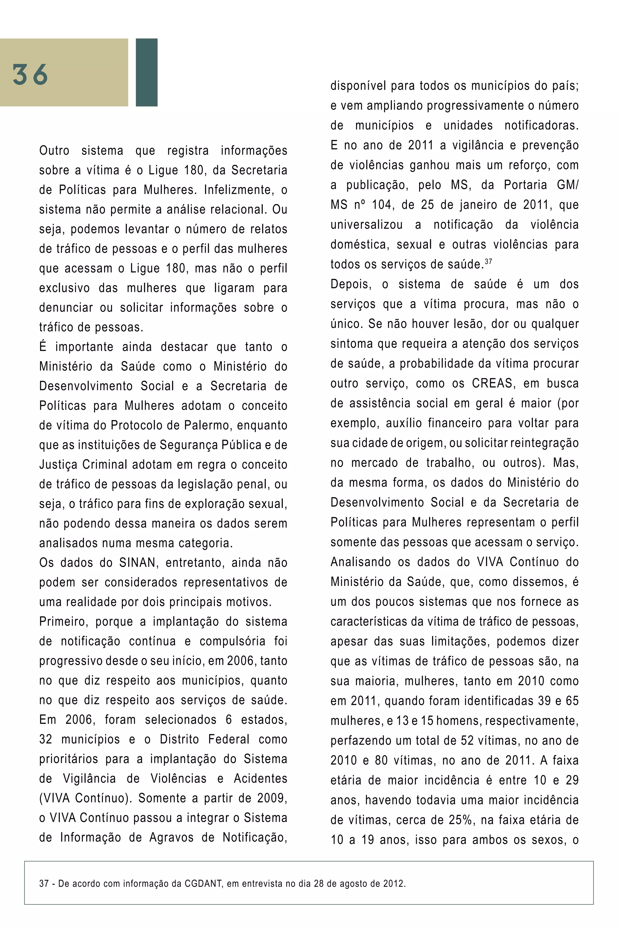 36
Outro sistema que registra informações
sobre a vítima é o Ligue 180, da Secretaria
de Políticas para Mulheres. Infelizmente, o
sistema não permite a análise relacional. Ou
seja, podemos levantar o número de relatos
de tráfico de pessoas e o perfil das mulheres
que acessam o Ligue 180, mas não o perfil
exclusivo das mulheres que ligaram para
denunciar ou solicitar informações sobre o
tráfico de pessoas.
É importante ainda destacar que tanto o
Ministério da Saúde como o Ministério do
Desenvolvimento Social e a Secretaria de
Políticas para Mulheres adotam o conceito
de vítima do Protocolo de Palermo, enquanto
que as instituições de Segurança Pública e de
Justiça Criminal adotam em regra o conceito
de tráfico de pessoas da legislação penal, ou
seja, o tráfico para fins de exploração sexual,
não podendo dessa maneira os dados serem
analisados numa mesma categoria.
Os dados do SINAN, entretanto, ainda não
podem ser considerados representativos de
uma realidade por dois principais motivos.
Primeiro, porque a implantação do sistema
de notificação contínua e compulsória foi
progressivo desde o seu início, em 2006, tanto
no que diz respeito aos municípios, quanto
no que diz respeito aos serviços de saúde.
Em 2006, foram selecionados 6 estados,
32 municípios e o Distrito Federal como
prioritários para a implantação do Sistema
de Vigilância de Violências e Acidentes
(VIVA Contínuo). Somente a partir de 2009,
o VIVA Contínuo passou a integrar o Sistema
de Informação de Agravos de Notificação,
37 - De acordo com informação da CGDANT, em entrevista no dia 28 de agosto de 2012.
disponível para todos os municípios do país;
e vem ampliando progressivamente o número
de municípios e unidades notificadoras.
E no ano de 2011 a vigilância e prevenção
de violências ganhou mais um reforço, com
a publicação, pelo MS, da Portaria GM/
MS nº 104, de 25 de janeiro de 2011, que
universalizou a notificação da violência
doméstica, sexual e outras violências para
todos os serviços de saúde.37
Depois, o sistema de saúde é um dos
serviços que a vítima procura, mas não o
único. Se não houver lesão, dor ou qualquer
sintoma que requeira a atenção dos serviços
de saúde, a probabilidade da vítima procurar
outro serviço, como os CREAS, em busca
de assistência social em geral é maior (por
exemplo, auxílio financeiro para voltar para
sua cidade de origem, ou solicitar reintegração
no mercado de trabalho, ou outros). Mas,
da mesma forma, os dados do Ministério do
Desenvolvimento Social e da Secretaria de
Políticas para Mulheres representam o perfil
somente das pessoas que acessam o serviço.
Analisando os dados do VIVA Contínuo do
Ministério da Saúde, que, como dissemos, é
um dos poucos sistemas que nos fornece as
características da vítima de tráfico de pessoas,
apesar das suas limitações, podemos dizer
que as vítimas de tráfico de pessoas são, na
sua maioria, mulheres, tanto em 2010 como
em 2011, quando foram identificadas 39 e 65
mulheres, e 13 e 15 homens, respectivamente,
perfazendo um total de 52 vítimas, no ano de
2010 e 80 vítimas, no ano de 2011. A faixa
etária de maior incidência é entre 10 e 29
anos, havendo todavia uma maior incidência
de vítimas, cerca de 25%, na faixa etária de
10 a 19 anos, isso para ambos os sexos, o
 