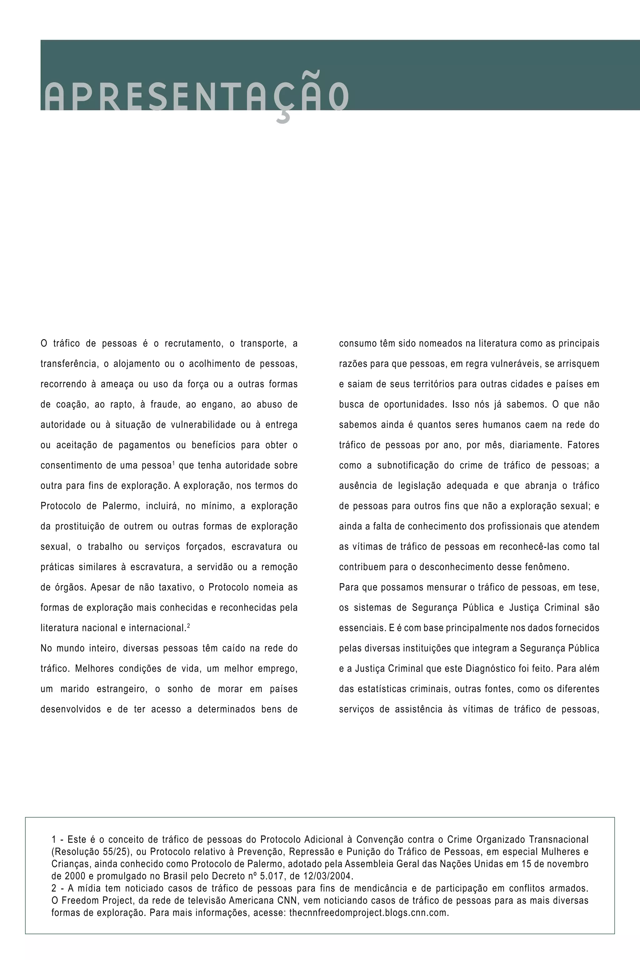 O tráfico de pessoas é o recrutamento, o transporte, a
transferência, o alojamento ou o acolhimento de pessoas,
recorrendo à ameaça ou uso da força ou a outras formas
de coação, ao rapto, à fraude, ao engano, ao abuso de
autoridade ou à situação de vulnerabilidade ou à entrega
ou aceitação de pagamentos ou benefícios para obter o
consentimento de uma pessoa1
que tenha autoridade sobre
outra para fins de exploração. A exploração, nos termos do
Protocolo de Palermo, incluirá, no mínimo, a exploração
da prostituição de outrem ou outras formas de exploração
sexual, o trabalho ou serviços forçados, escravatura ou
práticas similares à escravatura, a servidão ou a remoção
de órgãos. Apesar de não taxativo, o Protocolo nomeia as
formas de exploração mais conhecidas e reconhecidas pela
literatura nacional e internacional.2
No mundo inteiro, diversas pessoas têm caído na rede do
tráfico. Melhores condições de vida, um melhor emprego,
um marido estrangeiro, o sonho de morar em países
desenvolvidos e de ter acesso a determinados bens de
APRESENTAÇÃO
consumo têm sido nomeados na literatura como as principais
razões para que pessoas, em regra vulneráveis, se arrisquem
e saiam de seus territórios para outras cidades e países em
busca de oportunidades. Isso nós já sabemos. O que não
sabemos ainda é quantos seres humanos caem na rede do
tráfico de pessoas por ano, por mês, diariamente. Fatores
como a subnotificação do crime de tráfico de pessoas; a
ausência de legislação adequada e que abranja o tráfico
de pessoas para outros fins que não a exploração sexual; e
ainda a falta de conhecimento dos profissionais que atendem
as vítimas de tráfico de pessoas em reconhecê-las como tal
contribuem para o desconhecimento desse fenômeno.
Para que possamos mensurar o tráfico de pessoas, em tese,
os sistemas de Segurança Pública e Justiça Criminal são
essenciais. E é com base principalmente nos dados fornecidos
pelas diversas instituições que integram a Segurança Pública
e a Justiça Criminal que este Diagnóstico foi feito. Para além
das estatísticas criminais, outras fontes, como os diferentes
serviços de assistência às vítimas de tráfico de pessoas,
1 - Este é o conceito de tráfico de pessoas do Protocolo Adicional à Convenção contra o Crime Organizado Transnacional
(Resolução 55/25), ou Protocolo relativo à Prevenção, Repressão e Punição do Tráfico de Pessoas, em especial Mulheres e
Crianças, ainda conhecido como Protocolo de Palermo, adotado pela Assembleia Geral das Nações Unidas em 15 de novembro
de 2000 e promulgado no Brasil pelo Decreto nº 5.017, de 12/03/2004.
2 - A mídia tem noticiado casos de tráfico de pessoas para fins de mendicância e de participação em conflitos armados.
O Freedom Project, da rede de televisão Americana CNN, vem noticiando casos de tráfico de pessoas para as mais diversas
formas de exploração. Para mais informações, acesse: thecnnfreedomproject.blogs.cnn.com.
 