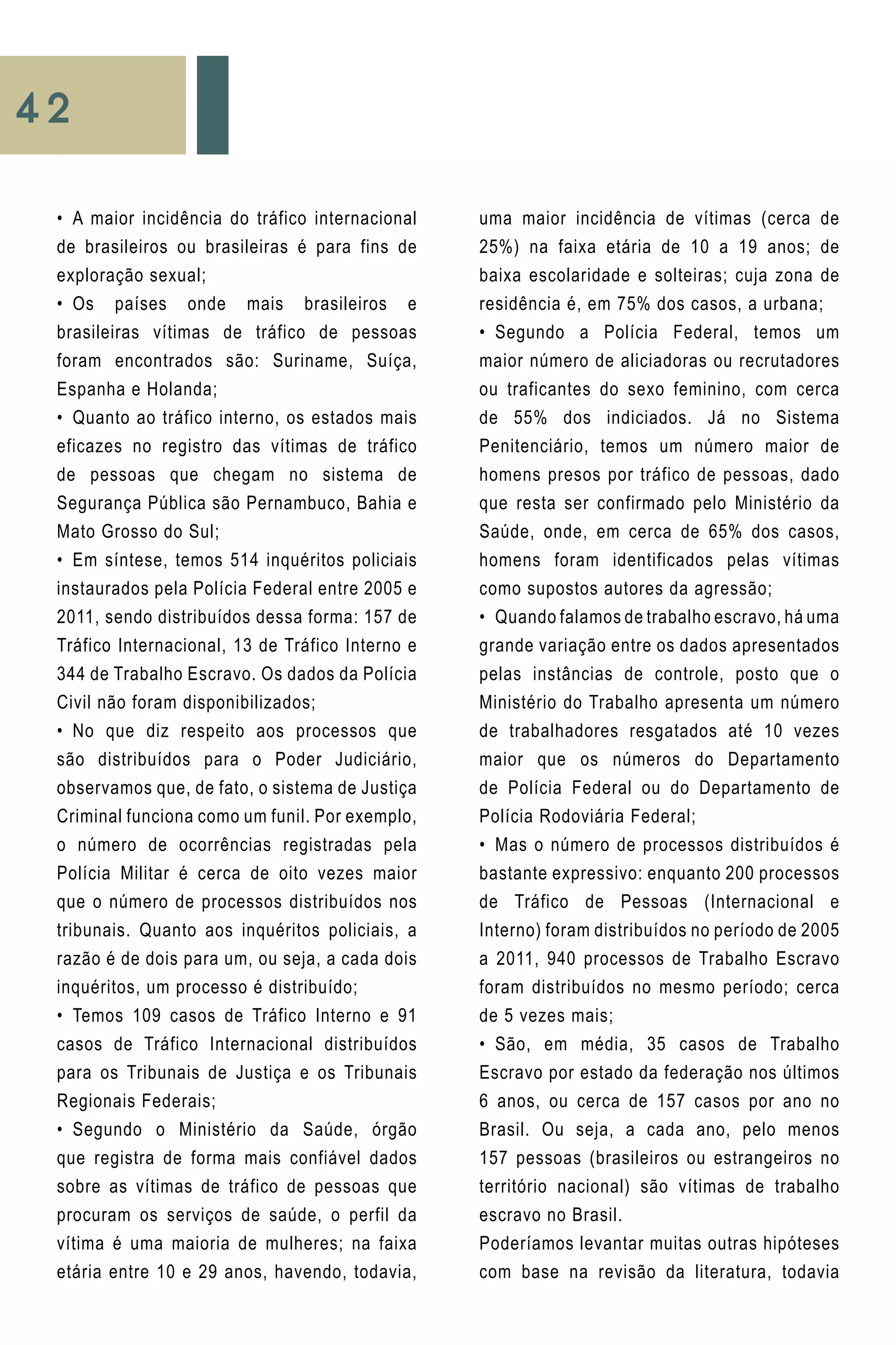 42
uma maior incidência de vítimas (cerca de
25%) na faixa etária de 10 a 19 anos; de
baixa escolaridade e solteiras; cuja zona de
residência é, em 75% dos casos, a urbana;
•	 Segundo a Polícia Federal, temos um
maior número de aliciadoras ou recrutadores
ou traficantes do sexo feminino, com cerca
de 55% dos indiciados. Já no Sistema
Penitenciário, temos um número maior de
homens presos por tráfico de pessoas, dado
que resta ser confirmado pelo Ministério da
Saúde, onde, em cerca de 65% dos casos,
homens foram identificados pelas vítimas
como supostos autores da agressão;
•	 Quando falamos de trabalho escravo, há uma
grande variação entre os dados apresentados
pelas instâncias de controle, posto que o
Ministério do Trabalho apresenta um número
de trabalhadores resgatados até 10 vezes
maior que os números do Departamento
de Polícia Federal ou do Departamento de
Polícia Rodoviária Federal;
•	 Mas o número de processos distribuídos é
bastante expressivo: enquanto 200 processos
de Tráfico de Pessoas (Internacional e
Interno) foram distribuídos no período de 2005
a 2011, 940 processos de Trabalho Escravo
foram distribuídos no mesmo período; cerca
de 5 vezes mais;
•	 São, em média, 35 casos de Trabalho
Escravo por estado da federação nos últimos
6 anos, ou cerca de 157 casos por ano no
Brasil. Ou seja, a cada ano, pelo menos
157 pessoas (brasileiros ou estrangeiros no
território nacional) são vítimas de trabalho
escravo no Brasil.
Poderíamos levantar muitas outras hipóteses
com base na revisão da literatura, todavia
•	 A maior incidência do tráfico internacional
de brasileiros ou brasileiras é para fins de
exploração sexual;
•	 Os países onde mais brasileiros e
brasileiras vítimas de tráfico de pessoas
foram encontrados são: Suriname, Suíça,
Espanha e Holanda;
•	 Quanto ao tráfico interno, os estados mais
eficazes no registro das vítimas de tráfico
de pessoas que chegam no sistema de
Segurança Pública são Pernambuco, Bahia e
Mato Grosso do Sul;
•	 Em síntese, temos 514 inquéritos policiais
instaurados pela Polícia Federal entre 2005 e
2011, sendo distribuídos dessa forma: 157 de
Tráfico Internacional, 13 de Tráfico Interno e
344 de Trabalho Escravo. Os dados da Polícia
Civil não foram disponibilizados;
•	 No que diz respeito aos processos que
são distribuídos para o Poder Judiciário,
observamos que, de fato, o sistema de Justiça
Criminal funciona como um funil. Por exemplo,
o número de ocorrências registradas pela
Polícia Militar é cerca de oito vezes maior
que o número de processos distribuídos nos
tribunais. Quanto aos inquéritos policiais, a
razão é de dois para um, ou seja, a cada dois
inquéritos, um processo é distribuído;
•	 Temos 109 casos de Tráfico Interno e 91
casos de Tráfico Internacional distribuídos
para os Tribunais de Justiça e os Tribunais
Regionais Federais;
•	 Segundo o Ministério da Saúde, órgão
que registra de forma mais confiável dados
sobre as vítimas de tráfico de pessoas que
procuram os serviços de saúde, o perfil da
vítima é uma maioria de mulheres; na faixa
etária entre 10 e 29 anos, havendo, todavia,
 