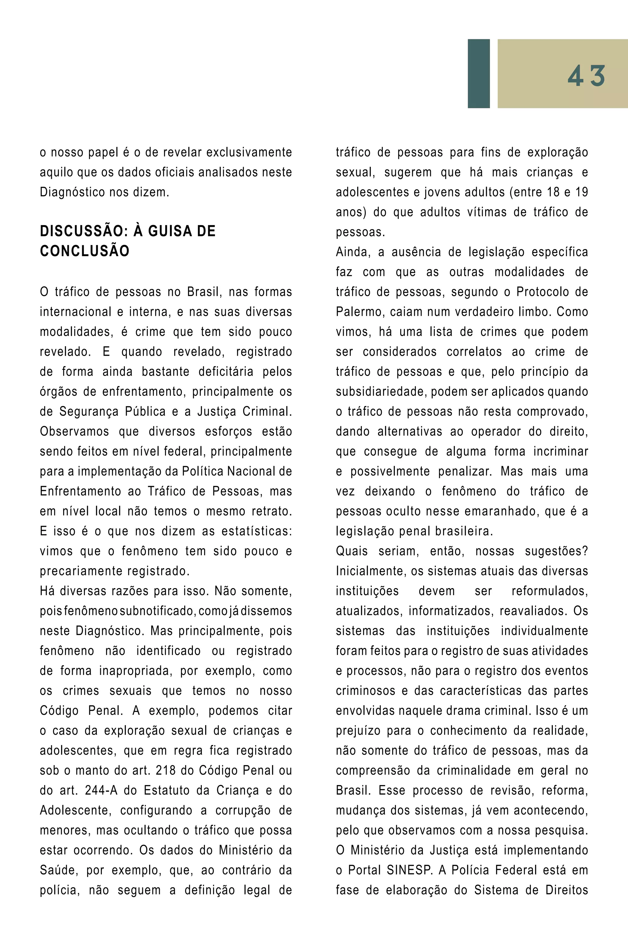 43
o nosso papel é o de revelar exclusivamente
aquilo que os dados oficiais analisados neste
Diagnóstico nos dizem.
DISCUSSÃO: À GUISA DE
CONCLUSÃO
O tráfico de pessoas no Brasil, nas formas
internacional e interna, e nas suas diversas
modalidades, é crime que tem sido pouco
revelado. E quando revelado, registrado
de forma ainda bastante deficitária pelos
órgãos de enfrentamento, principalmente os
de Segurança Pública e a Justiça Criminal.
Observamos que diversos esforços estão
sendo feitos em nível federal, principalmente
para a implementação da Política Nacional de
Enfrentamento ao Tráfico de Pessoas, mas
em nível local não temos o mesmo retrato.
E isso é o que nos dizem as estatísticas:
vimos que o fenômeno tem sido pouco e
precariamente registrado.
Há diversas razões para isso. Não somente,
pois fenômeno subnotificado, como já dissemos
neste Diagnóstico. Mas principalmente, pois
fenômeno não identificado ou registrado
de forma inapropriada, por exemplo, como
os crimes sexuais que temos no nosso
Código Penal. A exemplo, podemos citar
o caso da exploração sexual de crianças e
adolescentes, que em regra fica registrado
sob o manto do art. 218 do Código Penal ou
do art. 244-A do Estatuto da Criança e do
Adolescente, configurando a corrupção de
menores, mas ocultando o tráfico que possa
estar ocorrendo. Os dados do Ministério da
Saúde, por exemplo, que, ao contrário da
polícia, não seguem a definição legal de
tráfico de pessoas para fins de exploração
sexual, sugerem que há mais crianças e
adolescentes e jovens adultos (entre 18 e 19
anos) do que adultos vítimas de tráfico de
pessoas.
Ainda, a ausência de legislação específica
faz com que as outras modalidades de
tráfico de pessoas, segundo o Protocolo de
Palermo, caiam num verdadeiro limbo. Como
vimos, há uma lista de crimes que podem
ser considerados correlatos ao crime de
tráfico de pessoas e que, pelo princípio da
subsidiariedade, podem ser aplicados quando
o tráfico de pessoas não resta comprovado,
dando alternativas ao operador do direito,
que consegue de alguma forma incriminar
e possivelmente penalizar. Mas mais uma
vez deixando o fenômeno do tráfico de
pessoas oculto nesse emaranhado, que é a
legislação penal brasileira.
Quais seriam, então, nossas sugestões?
Inicialmente, os sistemas atuais das diversas
instituições devem ser reformulados,
atualizados, informatizados, reavaliados. Os
sistemas das instituições individualmente
foram feitos para o registro de suas atividades
e processos, não para o registro dos eventos
criminosos e das características das partes
envolvidas naquele drama criminal. Isso é um
prejuízo para o conhecimento da realidade,
não somente do tráfico de pessoas, mas da
compreensão da criminalidade em geral no
Brasil. Esse processo de revisão, reforma,
mudança dos sistemas, já vem acontecendo,
pelo que observamos com a nossa pesquisa.
O Ministério da Justiça está implementando
o Portal SINESP. A Polícia Federal está em
fase de elaboração do Sistema de Direitos
 