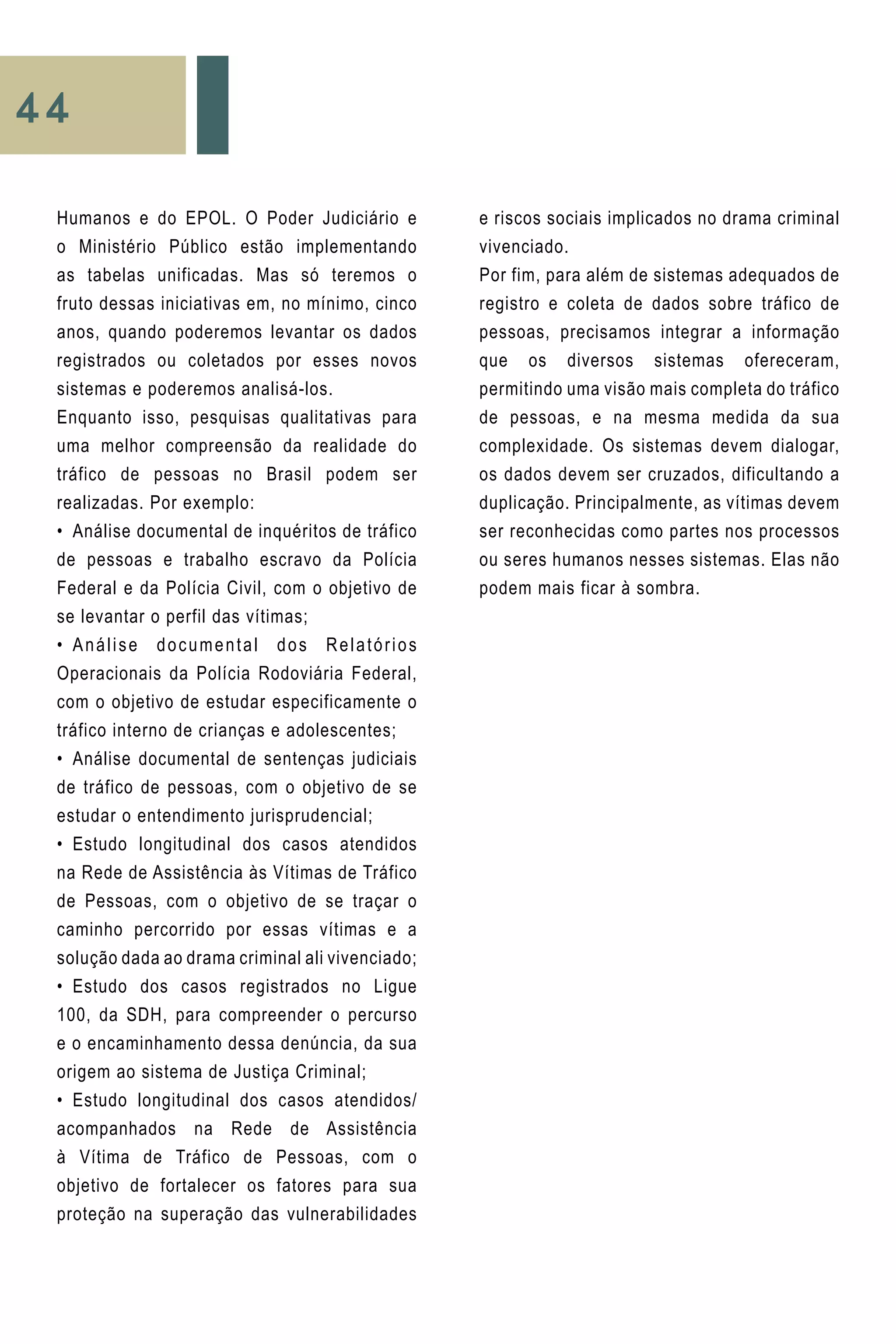44
e riscos sociais implicados no drama criminal
vivenciado.
Por fim, para além de sistemas adequados de
registro e coleta de dados sobre tráfico de
pessoas, precisamos integrar a informação
que os diversos sistemas ofereceram,
permitindo uma visão mais completa do tráfico
de pessoas, e na mesma medida da sua
complexidade. Os sistemas devem dialogar,
os dados devem ser cruzados, dificultando a
duplicação. Principalmente, as vítimas devem
ser reconhecidas como partes nos processos
ou seres humanos nesses sistemas. Elas não
podem mais ficar à sombra.
Humanos e do EPOL. O Poder Judiciário e
o Ministério Público estão implementando
as tabelas unificadas. Mas só teremos o
fruto dessas iniciativas em, no mínimo, cinco
anos, quando poderemos levantar os dados
registrados ou coletados por esses novos
sistemas e poderemos analisá-los.
Enquanto isso, pesquisas qualitativas para
uma melhor compreensão da realidade do
tráfico de pessoas no Brasil podem ser
realizadas. Por exemplo:
•	 Análise documental de inquéritos de tráfico
de pessoas e trabalho escravo da Polícia
Federal e da Polícia Civil, com o objetivo de
se levantar o perfil das vítimas;
•	 Análise documental dos Relatórios
Operacionais da Polícia Rodoviária Federal,
com o objetivo de estudar especificamente o
tráfico interno de crianças e adolescentes;
•	 Análise documental de sentenças judiciais
de tráfico de pessoas, com o objetivo de se
estudar o entendimento jurisprudencial;
•	 Estudo longitudinal dos casos atendidos
na Rede de Assistência às Vítimas de Tráfico
de Pessoas, com o objetivo de se traçar o
caminho percorrido por essas vítimas e a
solução dada ao drama criminal ali vivenciado;
•	 Estudo dos casos registrados no Ligue
100, da SDH, para compreender o percurso
e o encaminhamento dessa denúncia, da sua
origem ao sistema de Justiça Criminal;
•	 Estudo longitudinal dos casos atendidos/
acompanhados na Rede de Assistência
à Vítima de Tráfico de Pessoas, com o
objetivo de fortalecer os fatores para sua
proteção na superação das vulnerabilidades
 