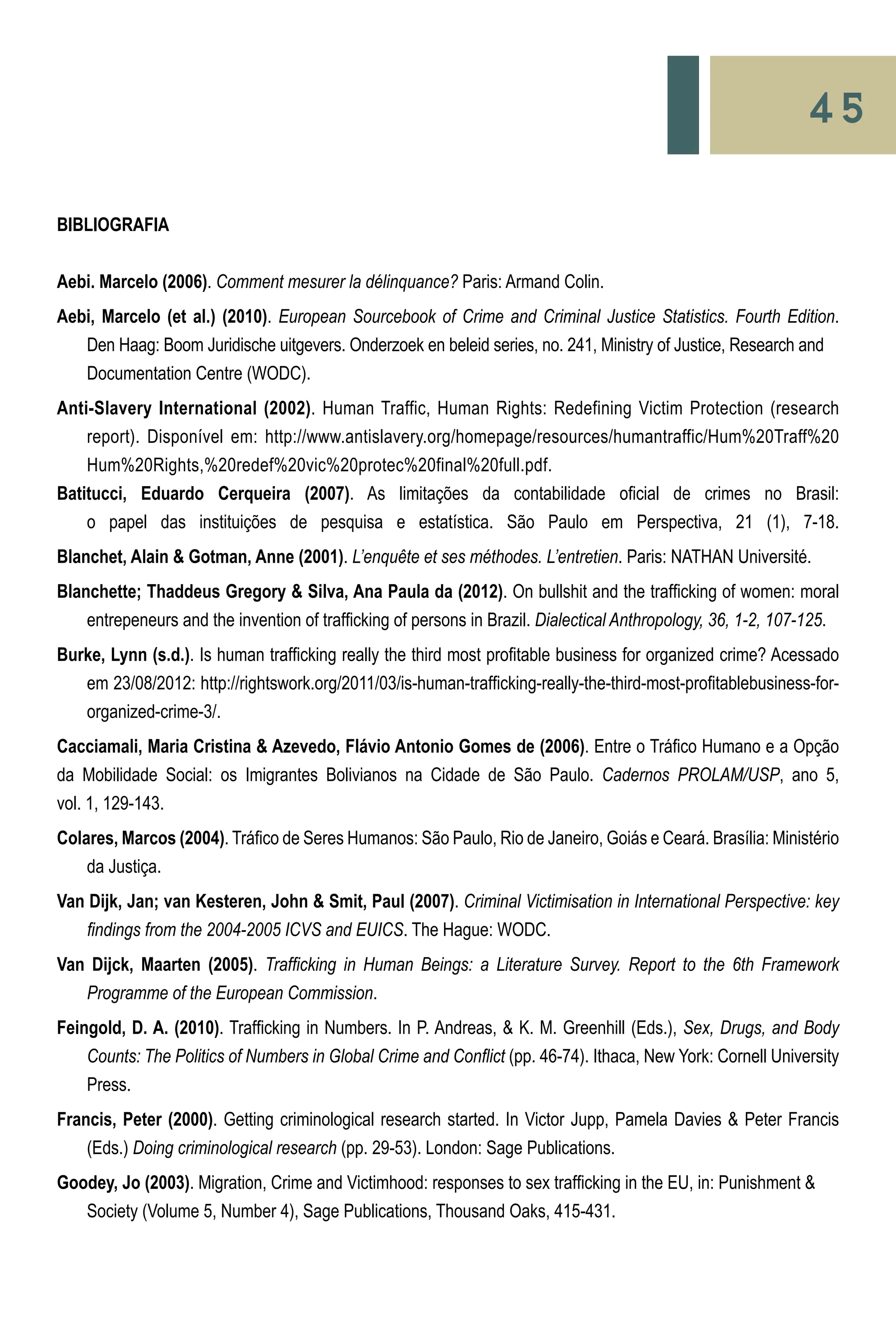 45
BIBLIOGRAFIA
Aebi. Marcelo (2006). Comment mesurer la délinquance? Paris: Armand Colin.
Aebi, Marcelo (et al.) (2010). European Sourcebook of Crime and Criminal Justice Statistics. Fourth Edition.
	 Den Haag: Boom Juridische uitgevers. Onderzoek en beleid series, no. 241, Ministry of Justice, Research and 	
	 Documentation Centre (WODC).
Anti-Slavery International (2002). Human Traffic, Human Rights: Redefining Victim Protection (research
	 report). Disponível em: http://www.antislavery.org/homepage/resources/humantraffic/Hum%20Traff%20
	 Hum%20Rights,%20redef%20vic%20protec%20final%20full.pdf.
Batitucci, Eduardo Cerqueira (2007). As limitações da contabilidade oficial de crimes no Brasil:
	 o papel das instituições de pesquisa e estatística. São Paulo em Perspectiva, 21 (1), 7-18.
Blanchet, Alain & Gotman, Anne (2001). L’enquête et ses méthodes. L’entretien. Paris: NATHAN Université.
Blanchette; Thaddeus Gregory & Silva, Ana Paula da (2012). On bullshit and the trafficking of women: moral
	 entrepeneurs and the invention of trafficking of persons in Brazil. Dialectical Anthropology, 36, 1-2, 107-125.
Burke, Lynn (s.d.). Is human trafficking really the third most profitable business for organized crime? Acessado
	 em 23/08/2012: http://rightswork.org/2011/03/is-human-trafficking-really-the-third-most-profitablebusiness-for-
	 organized-crime-3/.
Cacciamali, Maria Cristina & Azevedo, Flávio Antonio Gomes de (2006). Entre o Tráfico Humano e a Opção
da Mobilidade Social: os Imigrantes Bolivianos na Cidade de São Paulo. Cadernos PROLAM/USP, ano 5,
vol. 1, 129-143.
Colares, Marcos (2004). Tráfico de Seres Humanos: São Paulo, Rio de Janeiro, Goiás e Ceará. Brasília: Ministério
	 da Justiça.
Van Dijk, Jan; van Kesteren, John & Smit, Paul (2007). Criminal Victimisation in International Perspective: key
	 findings from the 2004-2005 ICVS and EUICS. The Hague: WODC.
Van Dijck, Maarten (2005). Trafficking in Human Beings: a Literature Survey. Report to the 6th Framework
	 Programme of the European Commission.
Feingold, D. A. (2010). Trafficking in Numbers. In P. Andreas, & K. M. Greenhill (Eds.), Sex, Drugs, and Body
	 Counts: The Politics of Numbers in Global Crime and Conflict (pp. 46-74). Ithaca, New York: Cornell University
	 Press.
Francis, Peter (2000). Getting criminological research started. In Victor Jupp, Pamela Davies & Peter Francis
	 (Eds.) Doing criminological research (pp. 29-53). London: Sage Publications.
Goodey, Jo (2003). Migration, Crime and Victimhood: responses to sex trafficking in the EU, in: Punishment & 	
	 Society (Volume 5, Number 4), Sage Publications, Thousand Oaks, 415-431.
 