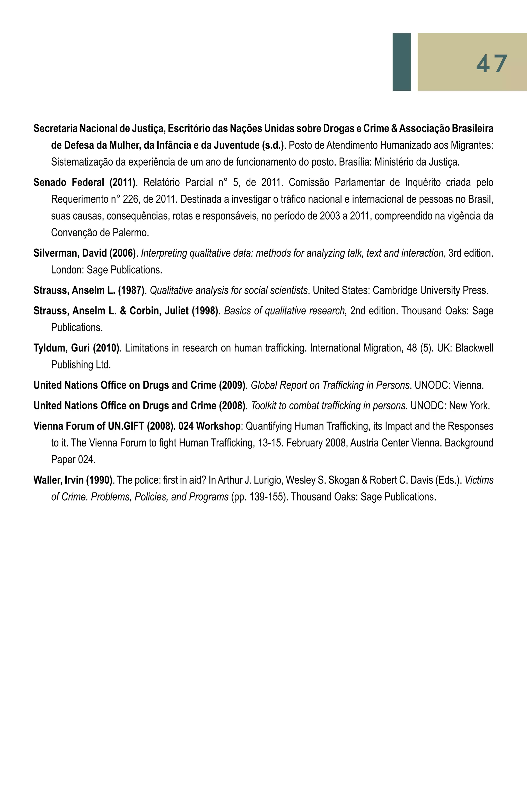 47
Secretaria Nacional de Justiça, Escritório das Nações Unidas sobre Drogas e Crime &Associação Brasileira
	 de Defesa da Mulher, da Infância e da Juventude (s.d.). Posto de Atendimento Humanizado aos Migrantes:
	 Sistematização da experiência de um ano de funcionamento do posto. Brasília: Ministério da Justiça.
Senado Federal (2011). Relatório Parcial n° 5, de 2011. Comissão Parlamentar de Inquérito criada pelo
	 Requerimento n° 226, de 2011. Destinada a investigar o tráfico nacional e internacional de pessoas no Brasil,
	 suas causas, consequências, rotas e responsáveis, no período de 2003 a 2011, compreendido na vigência da
	 Convenção de Palermo.
Silverman, David (2006). Interpreting qualitative data: methods for analyzing talk, text and interaction, 3rd edition.
	 London: Sage Publications.
Strauss, Anselm L. (1987). Qualitative analysis for social scientists. United States: Cambridge University Press.
Strauss, Anselm L. & Corbin, Juliet (1998). Basics of qualitative research, 2nd edition. Thousand Oaks: Sage
	 Publications.
Tyldum, Guri (2010). Limitations in research on human trafficking. International Migration, 48 (5). UK: Blackwell
	 Publishing Ltd.
United Nations Office on Drugs and Crime (2009). Global Report on Trafficking in Persons. UNODC: Vienna.
United Nations Office on Drugs and Crime (2008). Toolkit to combat trafficking in persons. UNODC: New York.
Vienna Forum of UN.GIFT (2008). 024 Workshop: Quantifying Human Trafficking, its Impact and the Responses
	 to it. The Vienna Forum to fight Human Trafficking, 13-15. February 2008, Austria Center Vienna. Background
	 Paper 024.
Waller, Irvin (1990). The police: first in aid? InArthur J. Lurigio, Wesley S. Skogan & Robert C. Davis (Eds.). Victims
	 of Crime. Problems, Policies, and Programs (pp. 139-155). Thousand Oaks: Sage Publications.
 