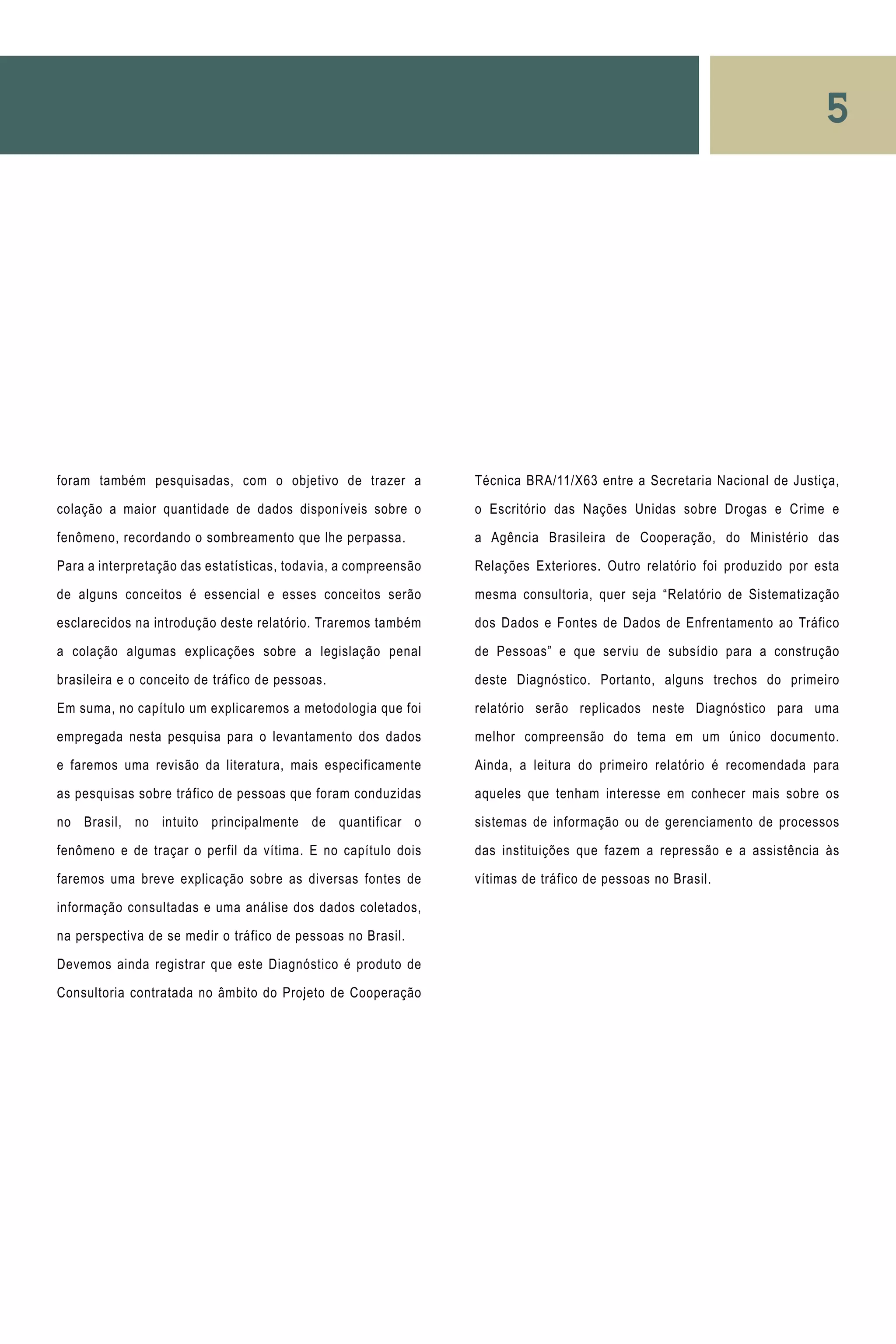 5
foram também pesquisadas, com o objetivo de trazer a
colação a maior quantidade de dados disponíveis sobre o
fenômeno, recordando o sombreamento que lhe perpassa.
Para a interpretação das estatísticas, todavia, a compreensão
de alguns conceitos é essencial e esses conceitos serão
esclarecidos na introdução deste relatório. Traremos também
a colação algumas explicações sobre a legislação penal
brasileira e o conceito de tráfico de pessoas.
Em suma, no capítulo um explicaremos a metodologia que foi
empregada nesta pesquisa para o levantamento dos dados
e faremos uma revisão da literatura, mais especificamente
as pesquisas sobre tráfico de pessoas que foram conduzidas
no Brasil, no intuito principalmente de quantificar o
fenômeno e de traçar o perfil da vítima. E no capítulo dois
faremos uma breve explicação sobre as diversas fontes de
informação consultadas e uma análise dos dados coletados,
na perspectiva de se medir o tráfico de pessoas no Brasil.
Devemos ainda registrar que este Diagnóstico é produto de
Consultoria contratada no âmbito do Projeto de Cooperação
Técnica BRA/11/X63 entre a Secretaria Nacional de Justiça,
o Escritório das Nações Unidas sobre Drogas e Crime e
a Agência Brasileira de Cooperação, do Ministério das
Relações Exteriores. Outro relatório foi produzido por esta
mesma consultoria, quer seja “Relatório de Sistematização
dos Dados e Fontes de Dados de Enfrentamento ao Tráfico
de Pessoas” e que serviu de subsídio para a construção
deste Diagnóstico. Portanto, alguns trechos do primeiro
relatório serão replicados neste Diagnóstico para uma
melhor compreensão do tema em um único documento.
Ainda, a leitura do primeiro relatório é recomendada para
aqueles que tenham interesse em conhecer mais sobre os
sistemas de informação ou de gerenciamento de processos
das instituições que fazem a repressão e a assistência às
vítimas de tráfico de pessoas no Brasil.
 