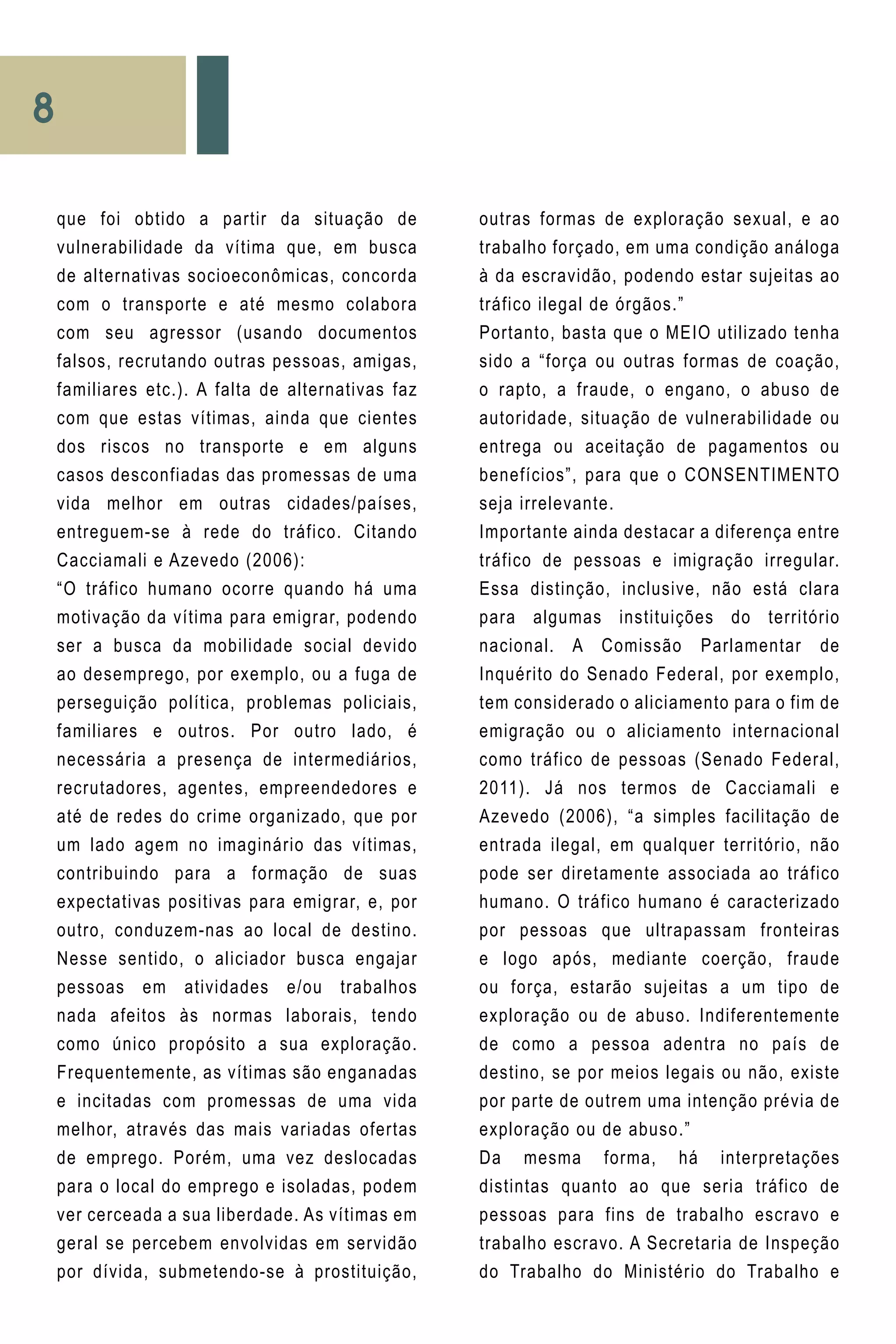 8
outras formas de exploração sexual, e ao
trabalho forçado, em uma condição análoga
à da escravidão, podendo estar sujeitas ao
tráfico ilegal de órgãos.”
Portanto, basta que o MEIO utilizado tenha
sido a “força ou outras formas de coação,
o rapto, a fraude, o engano, o abuso de
autoridade, situação de vulnerabilidade ou
entrega ou aceitação de pagamentos ou
benefícios”, para que o CONSENTIMENTO
seja irrelevante.
Importante ainda destacar a diferença entre
tráfico de pessoas e imigração irregular.
Essa distinção, inclusive, não está clara
para algumas instituições do território
nacional. A Comissão Parlamentar de
Inquérito do Senado Federal, por exemplo,
tem considerado o aliciamento para o fim de
emigração ou o aliciamento internacional
como tráfico de pessoas (Senado Federal,
2011). Já nos termos de Cacciamali e
Azevedo (2006), “a simples facilitação de
entrada ilegal, em qualquer território, não
pode ser diretamente associada ao tráfico
humano. O tráfico humano é caracterizado
por pessoas que ultrapassam fronteiras
e logo após, mediante coerção, fraude
ou força, estarão sujeitas a um tipo de
exploração ou de abuso. Indiferentemente
de como a pessoa adentra no país de
destino, se por meios legais ou não, existe
por parte de outrem uma intenção prévia de
exploração ou de abuso.”
Da mesma forma, há interpretações
distintas quanto ao que seria tráfico de
pessoas para fins de trabalho escravo e
trabalho escravo. A Secretaria de Inspeção
do Trabalho do Ministério do Trabalho e
que foi obtido a partir da situação de
vulnerabilidade da vítima que, em busca
de alternativas socioeconômicas, concorda
com o transporte e até mesmo colabora
com seu agressor (usando documentos
falsos, recrutando outras pessoas, amigas,
familiares etc.). A falta de alternativas faz
com que estas vítimas, ainda que cientes
dos riscos no transporte e em alguns
casos desconfiadas das promessas de uma
vida melhor em outras cidades/países,
entreguem-se à rede do tráfico. Citando
Cacciamali e Azevedo (2006):
“O tráfico humano ocorre quando há uma
motivação da vítima para emigrar, podendo
ser a busca da mobilidade social devido
ao desemprego, por exemplo, ou a fuga de
perseguição política, problemas policiais,
familiares e outros. Por outro lado, é
necessária a presença de intermediários,
recrutadores, agentes, empreendedores e
até de redes do crime organizado, que por
um lado agem no imaginário das vítimas,
contribuindo para a formação de suas
expectativas positivas para emigrar, e, por
outro, conduzem-nas ao local de destino.
Nesse sentido, o aliciador busca engajar
pessoas em atividades e/ou trabalhos
nada afeitos às normas laborais, tendo
como único propósito a sua exploração.
Frequentemente, as vítimas são enganadas
e incitadas com promessas de uma vida
melhor, através das mais variadas ofertas
de emprego. Porém, uma vez deslocadas
para o local do emprego e isoladas, podem
ver cerceada a sua liberdade. As vítimas em
geral se percebem envolvidas em servidão
por dívida, submetendo-se à prostituição,
 